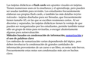 Las tarjetas didácticas o flash cards son apuntes visuales en tarjetas.
Tienen numerosos usos en la enseñanza y el aprendizaje, pero pueden
ser usadas también para revisión. Los estudiantes frecuentemente
elaboran sus propias flash cards, o también las más detallas tarjetas
indexadas - tarjetas diseñadas para ser llenadas, que frecuentemente
tienen tamaño A5, en las que se escriben resúmenes cortos. Al ser
discretas y separadas, las tarjetas didácticas tienen la ventaja de que
pueden ser reorganizadas por los estudiantes, permite también tomar
sólo un grupo de éstas para revisarlas, o escoger aleatoriamente
algunas para autoevaluación.
Métodos basados en condensación de información, sumarización y
el uso de palabras clave
Los métodos de sumarización varían dependiendo del tópico, pero
deben involucrar la condensación de grandes cantidades de
información provenientes de un curso o un libro, en notas más breves.
Frecuentemente estas notas son condensadas más aún en hechos
clave.
 