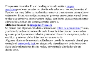 Diagramas de araña: El uso de diagramas de araña o mapas
mentales puede ser una forma efectiva de relacionar conceptos entre sí.
Pueden ser muy útiles para planificar ensayos o respuestas ensayadas en
exámenes. Estas herramientas pueden proveer un resumen visual de un
tópico que conserva su estructura lógica, con líneas usadas para mostrar
cómo se relacionan las distintas partes entre sí.
Métodos basados en imágenes visuales
Se piensa que algunos estudiantes tienen un estilo de aprendizaje visual,
y se beneficiarán enormemente en la toma de información de estudios
que son principalmente verbales, y usan técnicas visuales para ayudar a
codificar y retener dicha información en memoria.
Algunas técnicas de memorización hacen uso de la memoria visual, por
ejemplo el método de loci, un sistema de visualización de información
clave en localizaciones físicas reales, por ejemplo alrededor de un
dormitorio.
 