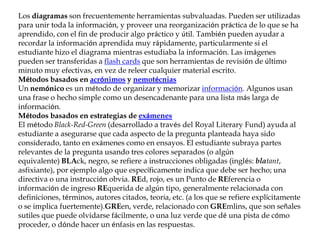 Los diagramas son frecuentemente herramientas subvaluadas. Pueden ser utilizadas
para unir toda la información, y proveer una reorganización práctica de lo que se ha
aprendido, con el fin de producir algo práctico y útil. También pueden ayudar a
recordar la información aprendida muy rápidamente, particularmente si el
estudiante hizo el diagrama mientras estudiaba la información. Las imágenes
pueden ser transferidas a flash cards que son herramientas de revisión de último
minuto muy efectivas, en vez de releer cualquier material escrito.
Métodos basados en acrónimos y nemotécnias
Un nemónico es un método de organizar y memorizar información. Algunos usan
una frase o hecho simple como un desencadenante para una lista más larga de
información.
Métodos basados en estrategias de exámenes
El método Black-Red-Green (desarrollado a través del Royal Literary Fund) ayuda al
estudiante a asegurarse que cada aspecto de la pregunta planteada haya sido
considerado, tanto en exámenes como en ensayos. El estudiante subraya partes
relevantes de la pregunta usando tres colores separados (o algún
equivalente) BLAck, negro, se refiere a instrucciones obligadas (inglés: blatant,
asfixiante), por ejemplo algo que específicamente indica que debe ser hecho; una
directiva o una instrucción obvia. REd, rojo, es un Punto de REferencia o
información de ingreso REquerida de algún tipo, generalmente relacionada con
definiciones, términos, autores citados, teoría, etc. (a los que se refiere explícitamente
o se implica fuertemente).GREen, verde, relacionado con GREmlins, que son señales
sutiles que puede olvidarse fácilmente, o una luz verde que dé una pista de cómo
proceder, o dónde hacer un énfasis en las respuestas.
 