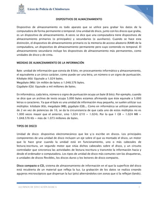 Liceo de Policía de Chimborazo 
ALUMNOS DE EDUCACIÓN BASICA 1 
1 
DISPOSITIVOS DE ALMACENAMIENTO 
Dispositivo de almacenamiento es todo aparato que se utilice para grabar los datos de la computadora de forma permanente o temporal. Una unidad de disco, junto con los discos que graba, es un dispositivo de almacenamiento. A veces se dice que una computadora tiene dispositivos de almacenamiento primarios (o principales) y secundarios (o auxiliares). Cuando se hace esta distinción, el dispositivo de almacenamiento primario es la memoria de acceso aleatorio (RAM) de la computadora, un dispositivo de almacenamiento permanente pero cuyo contenido es temporal. El almacenamiento secundario incluye los dispositivos de almacenamiento más permanentes, como unidades de disco y de cinta. 
MEDIDAS DE ALMACENAMIENTO DE LA INFORMACIÓN 
Byte: unidad de información que consta de 8 bits; en procesamiento informático y almacenamiento, el equivalente a un único carácter, como puede ser una letra, un número o un signo de puntuación. 
Kilobyte (Kb): Equivale a 1.024 bytes. 
Megabyte (Mb): Un millón de bytes o 1.048.576 bytes. 
Gigabyte (Gb): Equivale a mil millones de bytes. 
En informática, cada letra, número o signo de puntuación ocupa un byte (8 bits). Por ejemplo, cuando se dice que un archivo de texto ocupa 5.000 bytes estamos afirmando que éste equivale a 5.000 letras o caracteres. Ya que el byte es una unidad de información muy pequeña, se suelen utilizar sus múltiplos: kilobyte (Kb), megabyte (MB), gigabyte (GB)... Como en informática se utilizan potencias de 2 en vez de potencias de 10, se da la circunstancia de que cada uno de estos múltiplos no es 1.000 veces mayor que el anterior, sino 1.024 (210 = 1.024). Por lo que 1 GB = 1.024 MB = 1.048.576 Kb = más de 1.073 millones de bytes. 
TIPOS DE DISCO 
Unidad de disco: dispositivo electromecánico que lee y/o escribe en discos. Los principales componentes de una unidad de disco incluyen un eje sobre el que va montado el disco, un motor que lo hace girar cuando la unidad está en funcionamiento, uno o más cabezales de lectura/escritura, un segundo motor que sitúa dichos cabezales sobre el disco, y un circuito controlador que sincroniza las actividades de lectura/escritura y transmite la información hacia y desde el ordenador o computadora. Los tipos de unidad de disco más comunes son las disqueteras, o unidades de discos flexibles, los discos duros y los lectores de disco compacto. 
Disco compacto o CD, sistema de almacenamiento de información en el que la superficie del disco está recubierta de un material que refleja la luz. La grabación de los datos se realiza creando agujeros microscópicos que dispersan la luz (pits) alternándolos con zonas que sí la reflejan (lands).  