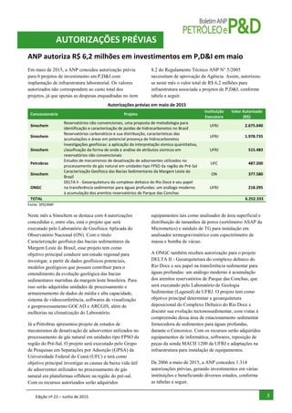 Edição nº 22 – Junho de 2015 3
ANP autoriza R$ 6,2 milhões em investimentos em P,D&I em maio
Em maio de 2015, a ANP concedeu autorização prévia
para 6 projetos de investimento em P,D&I com
implantação de infraestrutura laboratorial. Os valores
autorizados não correspondem ao custo total dos
projetos, já que apenas as despesas enquadradas no item
8.2 do Regulamento Técnico ANP N° 5/2005
necessitam de aprovação da Agência. Assim, autorizou-
se neste mês o valor total de R$ 6,2 milhões para
infraestrutura associada a projetos de P,D&I, conforme
tabela a seguir.
Autorizações prévias em maio de 2015
Concessionária Projeto
Instituição
Executora
Valor Autorizado
(R$)
Sinochem
Reservatórios não convencionais, uma proposta de metodologia para
identificação e caracterização de jazidas de hidrocarbonetos no Brasil
UFRJ 2.675.040
Sinochem
Reservatórios carbonáticos e sua distribuição, características das
acumulações e áreas em potencial presença de hidrocarbonetos
UFRJ 1.978.735
Sinochem
Investigações geofísicas: a aplicação da interpretação sísmica quantitativa,
classificação da forma de onda e análise de atributos sísmicos em
reservatórios não convencionais
UFRJ 515.483
Petrobras
Estudos de mecanismos de desativação de adsorventes utilizados no
processamento de gás natural em unidades tipo FPSO da região do Pré-Sal
UFC 487.200
Sinochem
Caracterização Geofísica das Bacias Sedimentares da Margem Leste do
Brasil
ON 377.580
ONGC
DELTA II - Geoarquitetura do complexo deltaico do Rio Doce e seu papel
na transferência sedimentar para águas profundas: um análogo moderno
à acumulação dos arenitos reservatórios de Parque das Conchas
UFRJ 218.295
TOTAL 6.252.333
Fonte: SPD/ANP.
Neste mês a Sinochem se destaca com 4 autorizações
concedidas e, entre elas, está o projeto que será
executado pelo Laboratório de Geofísica Aplicada do
Observatório Nacional (ON). Com o título
Caracterização geofísica das bacias sedimentares da
Margem Leste do Brasil, esse projeto tem como
objetivo principal conduzir um estudo regional para
investigar, a partir de dados geofísicos potenciais,
modelos geológicos que possam contribuir para o
entendimento da evolução geológica das bacias
sedimentares marinhas da margem leste brasileira. Para
isso serão adquiridas unidades de processamento e
armazenamento de dados de média e alta capacidade,
sistema de videoconferência, softwares de visualização
e geoprocessamento GOCAD e ARCGIS, além de
melhorias na climatização do Laboratório.
Já a Petrobras apresentou projeto de estudos de
mecanismos de desativação de adsorventes utilizados no
processamento de gás natural em unidades tipo FPSO da
região do Pré-Sal. O projeto será executado pelo Grupo
de Pesquisas em Separações por Adsorção (GPSA) da
Universidade Federal do Ceará (UFC) e terá como
objetivo principal investigar as causas da baixa vida útil
de adsorventes utilizados no processamento de gás
natural em plataformas offshore na região do pré-sal.
Com os recursos autorizados serão adquiridos
equipamentos tais como analisador de área superficial e
distribuição de tamanhos de poros (sortômetro ASAP da
Micrometics) e módulo de TG para instalação em
analisador termogravimétrico com espectrômetro de
massa e bomba de vácuo.
A ONGC também recebeu autorização para o projeto
DELTA II - Geoarquitetura do complexo deltaico do
Rio Doce e seu papel na transferência sedimentar para
águas profundas: um análogo moderno à acumulação
dos arenitos reservatórios de Parque das Conchas, que
será executado pelo Laboratório de Geologia
Sedimentar (Lagesed) da UFRJ. O projeto tem como
objetivo principal determinar a geoarquitetura
deposicional do Complexo Deltaico do Rio Doce e
discutir sua evolução tectonossedimentar, com vistas à
compreensão dessa área de estacionamento sedimentar
fornecedora de sedimentos para águas profundas,
durante o Cenozoico. Com os recursos serão adquiridos
equipamentos de informática, softwares, reposição de
peças da sonda MACH 1200 da UFRJ e adaptações na
infraestrutura para instalação de equipamentos.
De 2006 a maio de 2015, a ANP concedeu 1.314
autorizações prévias, gerando investimentos em várias
instituições e beneficiando diversos estados, conforme
as tabelas a seguir.
AUTORIZAÇÕES PRÉVIAS
 
