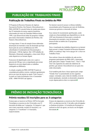 Edição nº 22 – Junho de 2015 8
Publicação de Trabalhos Finais no âmbito do PRH
O Programa de Recursos Humanos da Agência
Nacional do Petróleo, Gás Natural e Biocombustíveis -
PRH-ANP/MCTI concede bolsas de estudos para alunos
das 55 instituições de ensino superior brasileiras,
selecionadas por meio de Chamadas Públicas desde
1999, e que desenvolvem linhas de pesquisas voltadas
para temas relacionados à Indústria do Petróleo, Gás
Natural e Biocombustíveis.
Ao longo destes 15 anos de atuação foram elaboradas
dissertações de mestrado e teses de doutorado que hoje
fazem parte do acervo da Biblioteca da ANP,
subordinada à Coordenadoria de Documentação e
Informação - CDI da Agência. São 1.059 trabalhos de
Mestrado e Doutorado catalogados e, desse total, 894 já
estão disponíveis no formato digital.
O processo de digitalização conta com o apoio e
parceria da CDI que vem se empenhando para tornar
disponíveis em meio digital todos os trabalhos
catalogados na Biblioteca.
A coleção completa do PRH-ANP/MCTI pode ser
consultada pelo público externo, mediante agendamento
prévio por meio da internet na opção "Fale Conosco",
ou junto ao Centro de Relações com o Consumidor
(CRC - 0800 970 0267) da Agência.
Na internet é possível acessar os últimos trabalhos
encaminhados pelos Programas por meio do SicBolsas,
sistema que gerencia a concessão de bolsas.
Esse sistema foi recentemente aperfeiçoado, sendo
criada nova funcionalidade que disponibiliza no site da
ANP uma ferramenta de busca para a consulta de
dissertações de mestrado e teses de doutorado,
desenvolvidas no âmbito dos 55 programas
participantes.
Para a visualização dos trabalhos disponíveis na internet
basta acessar o campo Formação de Recursos Humanos
(PRH), no endereço: http://www.anp.gov.br/ e clicar em
Trabalhos Finais.
Para realizar a busca dos trabalhos de cada um dos
programas participantes do PRH-ANP, o interessado
pode optar pelos campos "Grande Área", "Área" e "Sub
Área" dos segmentos da cadeia das indústrias do
petróleo, gás natural e biocombustíveis aos quais eles
estão relacionados.
Você também pode fazer a busca apenas pelo campo
"Grande Área" ou preenchendo um dos seguintes
campos: orientador, autor, título do trabalho, nível de
ensino (graduação, mestrado ou doutorado), programa
ou por alguma palavra chave ou expressão.
Prêmio recebeu 55 inscrições para as 3 categorias
O prazo para se inscrever no Prêmio ANP de Inovação
Tecnológica se encerrou no dia 10 de junho com 55
inscrições divididas nas 3 categorias. A Categoria 1, que
será a mais concorrida, recebeu 42 inscrições, e as
categorias 2 e 3 receberam 7 e 6 inscrições,
respectivamente.
O prazo de julgamento se encerra no dia 10 de julho de
2015 e na data provável de 13 de julho serão divulgados
os finalistas do prêmio. A Cerimônia de Premiação se
realizará no dia 6 de agosto, em local a ser divulgado
brevemente.
PRÊMIO DE INOVAÇÃO TECNOLÓGICA
PUBLICAÇÃO DE TRABALHOS FINAIS
 