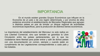 IMPORTANCIA
En el mundo existen grandes Grupos Económicos que influyen en la
Economía de un país o de una región determinada, y por encima de ellos
podemos encontrar el establecimiento de Mercados Regionales que agrupan
a distintos países en pos de brindar un bloque regional de actividades
económicas específicas, para la producción de distintos bienes económicos.
La importancia del establecimiento del Mercosur no solo radica en
una Libertad Comercial, sino que también se garantiza la Libre
Circulación entre los países pertenecientes, por lo que los
ciudadanos tiene libertad para poder entrar y salir de dichos países
con una documentación en común, siempre y cuando estén en
cumplimiento de las Legislaciones correspondientes a cada país y
los tratados.
 