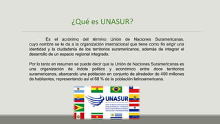 ¿Qué es UNASUR?
Es el acrónimo del término Unión de Naciones Suramericanas,
cuyo nombre se le da a la organización internacional que tiene como fin erigir una
identidad y la ciudadanía de los territorios suramericanos, además de integrar el
desarrollo de un espacio regional integrado.
Por lo tanto en resumen se puede decir que la Unión de Naciones Suramericanas es
una organización de índole político y económico entre doce territorios
suramericanos, abarcando una población en conjunto de alrededor de 400 millones
de habitantes, representando así el 68 % de la población latinoamericana.
 