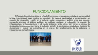 FUNCIONAMIENTO
El Tratado Constitutivo define a UNASUR como una organización dotada de personalidad
jurídica internacional cuyo objetivo es construir, de manera participativa y consensuada, un
espacio de integración y unión en lo cultural, social, económico y político entre sus pueblos,
otorgando prioridad al diálogo político, las políticas sociales, la educación, la energía, la
infraestructura, el financiamiento y el medio ambiente, entre otros, con miras a eliminar la
desigualdad socioeconómica, lograr la inclusión social y la participación ciudadana, fortalecer la
democracia y reducir las asimetrías en el marco del fortalecimiento de la soberanía e
independencia de los Estados.
 