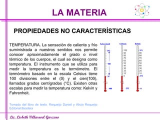 LA MATERIA Lic. Lisbeth Villarroel Garzaro PROPIEDADES NO CARACTERÍSTICAS TEMPERATURA. La sensación de caliente y frío suministrada a nuestros sentidos nos permite conocer aproximadamente el grado o nivel térmico de los cuerpos, el cual se designa como temperatura. El instrumento que se utiliza para medir la temperatura es le termómetro. El termómetro basado en la escala Celsius tiene 100 divisiones entre el (0) y el cien(100), llamados grados centígrados (°C). Existen otras escalas para medir la temperatura como: Kelvin y Fahrenheit. Tomado del libro de texto. Requeijo Daniel y Alicia Requeijo Editorial Biosfera 
