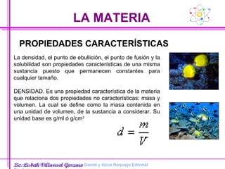 LA MATERIA Lic. Lisbeth Villarroel Garzaro PROPIEDADES CARACTERÍSTICAS La densidad, el punto de ebullición, el punto de fusión y la solubilidad son propiedades características de una misma sustancia puesto que permanecen constantes para cualquier tamaño.  DENSIDAD. Es una propiedad característica de la materia que relaciona dos propiedades no características: masa y volumen. La cual se define como la masa contenida en una unidad de volumen, de la sustancia a considerar. Su unidad base es g/ml ó g/cm 3 Tomado del libro de texto. Requeijo Daniel y Alicia Requeijo Editorial Biosfera 