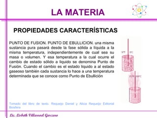 LA MATERIA Lic. Lisbeth Villarroel Garzaro PROPIEDADES CARACTERÍSTICAS PUNTO DE FUSION. PUNTO DE EBULLICION. una misma sustancia pura pasará desde la fase sólida a líquida a la misma temperatura, independientemente de cual sea su masa o volumen. Y esa temperatura a la cual ocurre el cambio de estado sólido a liquido se denomina Punto de Fusión. Cuando el cambio es el estado liquido a al estado gaseoso también cada sustancia lo hace a una temperatura determinada que se conoce como Punto de Ebullición Tomado del libro de texto. Requeijo Daniel y Alicia Requeijo Editorial Biosfera 