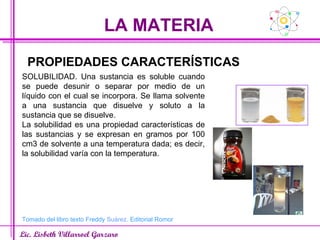 LA MATERIA Lic. Lisbeth Villarroel Garzaro PROPIEDADES CARACTERÍSTICAS SOLUBILIDAD. Una sustancia es soluble cuando se puede desunir o separar por medio de un líquido con el cual se incorpora. Se llama solvente a una sustancia que disuelve y soluto a la sustancia que se disuelve. La solubilidad es una propiedad características de las sustancias y se expresan en gramos por 100 cm3 de solvente a una temperatura dada; es decir, la solubilidad varía con la temperatura. Tomado del libro texto Freddy  Suárez . Editorial Romor 