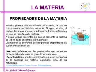 LA MATERIA Lic. Lisbeth Villarroel Garzaro PROPIEDADES DE LA MATERIA Nuestro planeta está constituido por materia, la cual se nos presenta de distintas maneras. El agua, el aire, el carbón, las rocas y la sal, son todos de formas diferentes en que se manifiesta la materia. A estas formas diferentes en que se presenta la materia se les ha dado el nombre de materiales. Un material se diferencia de otro por sus propiedades las cuales se clasifican en: No características  son las propiedades que dependen de la cantidad de material, y no de su naturaleza. Características  son las propiedades que no dependen de la cantidad de material estudiado, sino de su naturaleza. Tomado del libro texto Freddy  Suárez . Editorial Romor 
