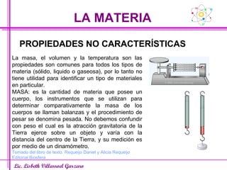 LA MATERIA Lic. Lisbeth Villarroel Garzaro PROPIEDADES NO CARACTERÍSTICAS La masa, el volumen y la temperatura son las propiedades son comunes para todos los tipos de materia (sólido, liquido o gaseosa), por lo tanto no tiene utilidad para identificar un tipo de materiales en particular. MASA: es la cantidad de materia que posee un cuerpo, los instrumentos que se utilizan para determinar comparativamente la masa de los cuerpos se llaman balanzas y el procedimiento de pesar se denomina pesada. No debemos confundir con peso el cual es la atracción gravitatoria de la Tierra ejerce sobre un objeto y varía con la distancia del centro de la Tierra, y su medición es por medio de un dinamómetro. Tomado del libro de texto. Requeijo Daniel y Alicia Requeijo Editorial Biosfera 