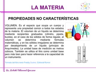 LA MATERIA Lic. Lisbeth Villarroel Garzaro PROPIEDADES NO CARACTERÍSTICAS VOLUMEN. Es el espacio que ocupa un cuerpo y representa una propiedad común a todos los estados de la materia. El volumen de un líquido se determina mediante recipientes graduados (cilindro, pipeta, bureta), en el caso de los sólidos de forma regular, el volumen se determina mediante formulas matemáticas, y en los sólidos irregulares se determina por desalojamiento de un líquido (principio de Arquímedes). La unidad base de medición es metros cúbicos. También se utiliza el litro como unidad base pero más bien para hacer referencia a la capacidad de un instrumento. Tomado del libro texto Freddy  Suárez . Editorial Romor 