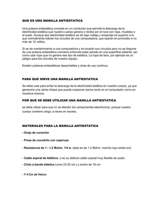QUE ES UNA MANILLA ANTIESTATICA

Una pulsera antiestática consiste en un conductor que permite la descarga de la
electricidad estática que nuestro cuerpo genera o recibe por el roce con ropa, muebles o
el suelo. Aunque esa electricidad estática es de bajo voltaje y amperaje es superior a lo
que normalmente toleran los circuitos de una computadora, que operan en promedio a no
más de 12 voltios.

Si se da mantenimiento a una computadora y se tocarán sus circuitos pero no se dispone
de una pulsera antiestática conviene entonces estar parado en una superficie aislante, así
como usar ropa que no genere ese tipo de estática. La ropa de lana, por ejemplo es un
peligro para los circuitos de nuestro equipo.

Existen pulseras antiestáticas desechables y otras de uso continuo.



PARA QUE SIRVE UNA MANILLA ANTIESTATICA

Se debe usar para evitar la descarga de la electricidad estática en nuestro cuerpo, ya que
generaría una cierta chispa que puede ocasionar danos tanto en el computador como en
nosotros mismos

POR QUE SE DEBE UTILIZAR UNA MANILLA ANTIESTATICA

se debe utlizar para que no se afecten los componentes electronicos, porque nuestro
cuerpo contiene carga, a veces en exceso.



MATERIALES PARA LA MANILLA ANTIESTATICA

- Oreja de conexión

- Pinza de cocodrilo con caperuza

- Resistencia de 1 - 1,2 Mohm. 1/4 w. (ésta es de 1,2 Mohm. marrón-rojo-verde-oro)


- Cable espiral de teléfono, o en su defecto cable coaxial muy flexible de audio.

- Cinta o banda elástica (unos 23-25 cm.) y ancho de 18 cm


- Y 4 Cm de Velcro
 