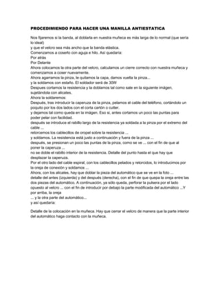 PROCEDIMIENDO PARA HACER UNA MANILLA ANTIESTATICA

Nos fijaremos si la banda, al doblarla en nuestra muñeca es más larga de lo normal (que sería
lo ideal)
y que el velcro sea más ancho que la banda elástica.
Comenzamos a coserlo con aguja e hilo. Así quedaría:
Por atrás
Por Delante
Ahora colocamos la otra parte del velcro, calculamos un cierre correcto con nuestra muñeca y
comenzamos a coser nuevamente.
Ahora agarramos la pinza, le quitamos la capa, damos vuelta la pinza...
y la soldamos con estaño. El soldador será de 30W
Despues cortamos la resistencia y la doblamos tal como sale en la siguiente imágen,
sujetándola con alicates.
Ahora la soldaremos:
Después, tras introducir la caperuza de la pinza, pelamos el cable del teléfono, cortándolo un
poquito por los dos lados con el corta cartón o cutter.
y dejamos tal como queda en la imágen. Eso si, antes cortamos un poco las puntas para
poder pelar con facilidad.
después se introduce el rabillo largo de la resistencia ya soldada a la pinza por el extremo del
cable ...
retorcemos los cablecillos de oropel sobre la resistencia ...
y soldamos. La resistencia está justo a continuación y fuera de la pinza ...
después, se presionan un poco las puntas de la pinza, como se ve ... con el fin de que al
poner la caperuza ...
no se doble el rabillo interior de la resistencia. Detalle del punto hasta el que hay que
desplazar la caperuza.
Por el otro lado del cable espiral, con los cablecillos pelados y retorcidos, lo introducimos por
la oreja de conexión y soldamos ...
Ahora, con los alicates, hay que doblar la pieza del automático que se ve en la foto ...
detalle del antes (izquierda) y del después (derecha), con el fin de que quepa la oreja entre las
dos piezas del automático. A continuación, ya sólo queda, perforar la pulsera por el lado
opuesto al velcro ... con el fin de introducir por debajo la parte modificada del automático ...Y
por arriba, la oreja
... y la otra parte del automático...
y así quedaría:

Detalle de la colocación en la muñeca. Hay que cerrar el velcro de manera que la parte interior
del automático haga contacto con la muñeca.
 