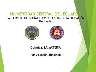 UNIVERSIDAD CENTRAL DEL ECUADOR
FACULTAD DE FILOSOFÍA LETRAS Y CIENCIAS DE LA EDUCACIÓN
Plurilingüe

Química: LA MATERIA
Por Josselin Jiménez

 
