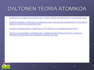 DALTONEN TEORIA ATOMIKOA
   ELEMENTUAK ATOMOZ OSATURIK DAUDE, ATOMO HORIEK ZATIEZINAK ETA ALDAEZINAK DIRA.

   ELEMENTU BEREKO ATOMO GUZTIAK BERDINAK DIRA, BAI MASARI DAGOKIONEZ ETA BAI BESTE
    KOALITATE GUZTIEI DAGOKIENEZ ERE.

   ELEMENTU DESBERDINEN ATOMOEK MASA ETA PROPIETATE DESBERDINAK DITZUTE

   KONPOSATUAK ELEMENTU DESBERDINEN ATOMOEN BILKETAZ ERATZEN DIRA, ELEMENTU-
    KOPURUEN ARTEKO ERLAZIO NUMERIKOA SINPLEA DELARIK
 