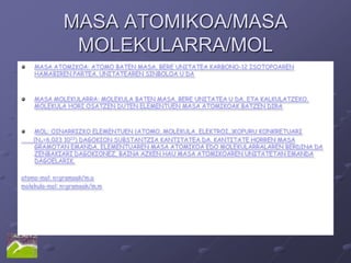 MASA ATOMIKOA/MASA
               MOLEKULARRA/MOL
    MASA ATOMIKOA: ATOMO BATEN MASA, BERE UNITATEA KARBONO-12 ISOTOPOAREN
    HAMABIREN PARTEA. UNITATEAREN SINBOLOA U DA.



    MASA MOLEKULARRA: MOLEKULA BATEN MASA. BERE UNITATEA U DA, ETA KALKULATZEKO,
    MOLEKULA HORI OSATZEN DUTEN ELEMENTUEN MASA ATOMIKOAK BATZEN DIRA.



    MOL: OINARRIZKO ELEMENTUEN (ATOMO, MOLEKULA, ELEKTROI..)KOPURU KONKRETUARI
    (NA=6,023 1023) DAGOKION SUBSTANTZIA KANTITATEA DA. KANTITATE HORREN MASA
    GRAMOTAN EMANDA, ELEMENTUAREN MASA ATOMIKOA EDO MOLEKULARRALAREN BERDINA DA
    ZENBAKIARI DAGOKIONEZ, BAINA AZKEN HAU MASA ATOMIKOAREN UNITATETAN EMANDA
    DAGOELARIK.

atomo-mol: n=gramoak/m.a
molekula-mol: n=gramoak/m.m
 