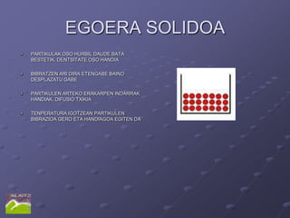 EGOERA SOLIDOA
PARTIKULAK OSO HURBIL DAUDE BATA
BESTETIK. DENTSITATE OSO HANDIA

BIBRATZEN ARI DIRA ETENGABE BAINO
DESPLAZATU GABE

PARTIKULEN ARTEKO ERAKARPEN INDARRAK
HANDIAK. DIFUSIO TXIKIA

TENPERATURA IGOTZEAN PARTIKULEN
BIBRAZIOA GERO ETA HANDIAGOA EGITEN DA
 