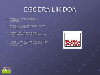EGOERA LIKIDOA
PARTIKULAK HURBIL DAUDE BATA
BESTETATIK.

PARTIKULEK EZ DITUZTE POSIZIO FINKOAK,
IRRISTATZEN ARI DIRA

ERAKARPEN INDARRAK ERTAINAK,
HORREGATIK ONTZIAREN ITXURA HARTZEN
DUTE.

TENPERATURA IGOTZERAKOAN, PARTIKULAK
AZKARRAGO MUGITZEN DIRA, BAINA GUZTIZ
ALDENDU GABE
 
