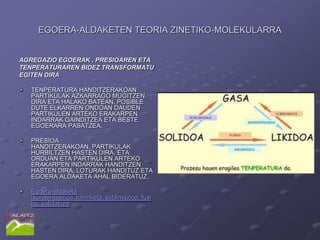 EGOERA-ALDAKETEN TEORIA ZINETIKO-MOLEKULARRA


AGREGAZIO EGOERAK , PRESIOAREN ETA
TENPERATURAREN BIDEZ TRANSFORMATU
EGITEN DIRA

   TENPERATURA HANDITZERAKOAN
   PARTIKULAK AZKARRAGO MUGITZEN
   DIRA ETA HALAKO BATEAN, POSIBLE
   DUTE ELKARREN ONDOAN DAUDEN
   PARTIKULEN ARTEKO ERAKARPEN
   INDARRAK GAINDITZEA ETA BESTE
   EGOERARA PASATZEA.

   PRESIOA
   HANDITZERAKOAN, PARTIKULAK
   HURBILTZEN HASTEN DIRA, ETA
   ORDUAN ETA PARTIKULEN ARTEKO
   ERAKARPEN INDARRAK HANDITZEN
   HASTEN DIRA, LOTURAK HANDITUZ ETA
   EGOERA ALDAKETA AHAL BIDERATUZ.

   Egoera-aldaketa
   :kondentsazioa, lurrinketa, sublimazioa, fusi
   oa, solidatzea
 
