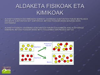 ALDAKETA FISIKOAK ETA
                KIMIKOAK
ALDAKETA KIMIKOA EDO ERREAKZIO KIMIKOA: HASIERAKO SUBSTANTZIA PURUEZ BESTELAKOA
DEN BESTE SUBSTANTZIA BAT SORTZEN DA, METODO FISIKOEN BIDEZ BANANDU EZIN
DAITEKEENA

ALDAKETA FISIKOA: HASIERAKO SUBSTANTZIA PURUEN EZAUGARRIAK ASKO ALDATZEN EZ
DIRENEAN, METODO FISIKOEN BIDEZ BETI ITZULGARRIA DEN PROZESU BAT DA.
 