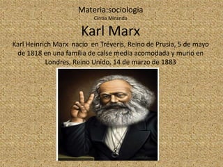 Materia:sociologia
                          Cintia Miranda

                      Karl Marx
Karl Heinrich Marx nacio en Tréveris, Reino de Prusia, 5 de mayo
 de 1818 en una familia de calse media acomodada y murio en
           Londres, Reino Unido, 14 de marzo de 1883
 