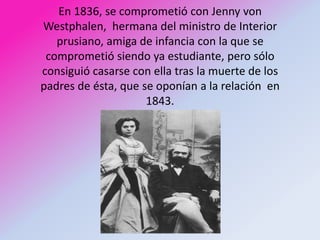En 1836, se comprometió con Jenny von
Westphalen, hermana del ministro de Interior
   prusiano, amiga de infancia con la que se
 comprometió siendo ya estudiante, pero sólo
consiguió casarse con ella tras la muerte de los
padres de ésta, que se oponían a la relación en
                     1843.
 