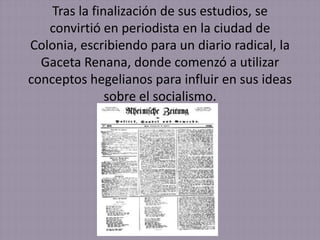 Tras la finalización de sus estudios, se
   convirtió en periodista en la ciudad de
Colonia, escribiendo para un diario radical, la
  Gaceta Renana, donde comenzó a utilizar
conceptos hegelianos para influir en sus ideas
               sobre el socialismo.
 