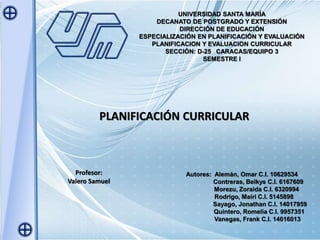 UNIVERSIDAD SANTA MARÍA
DECANATO DE POSTGRADO Y EXTENSIÓN
DIRECCIÓN DE EDUCACIÓN
ESPECIALIZACIÓN EN PLANIFICACIÓN Y EVALUACIÓN
PLANIFICACION Y EVALUACION CURRICULAR
SECCIÓN: D-25 CARACAS/EQUIPO 3
SEMESTRE I
PLANIFICACIÓN CURRICULAR
Profesor:
Valero Samuel
Autores: Alemán, Omar C.I. 10629534
Contreras, Belkys C.I. 6167609
Morezu, Zoraida C.I. 6320994
Rodrigo, Mairi C.I. 5145898
Sayago, Jonathan C.I. 14017959
Quintero, Romelia C.I. 9957351
Vanegas, Frank C.I. 14016013
 