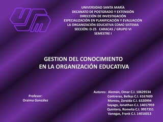 UNIVERSIDAD SANTA MARÍA
DECANATO DE POSTGRADO Y EXTENSIÓN
DIRECCIÓN DE INVESTIGACIÓN
ESPECIALIZACIÓN EN PLANIFICACIÓN Y EVALUACIÓN
LA ORGANIZACIÓN EDUCATIVA COMO SISTEMA
SECCIÓN: D-25 CARACAS / GRUPO VI
SEMESTRE I
GESTION DEL CONOCIMIENTO
EN LA ORGANIZACIÓN EDUCATIVA
Autores: Alemán, Omar C.I. 10629534
Contreras, Belkys C.I. 6167609
Morezu, Zoraida C.I. 6320994
Sayago, Jonathan C.I. 14017959
Quintero, Romelia C.I. 9957351
Vanegas, Frank C.I. 14016013
Profesor:
Oraima González
 