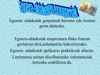 Egoera- aldaketak gorputzak berotuz edo hoztuz
gerta daitezke.
Egoera-aldaketak tenperatura finko batean
gertatzen dira,substantzia bakoitzerako.
Egoera- aldaketek aplikazio praktikoak dituzte.
Lurruntzea uretan disolbatutako substantziak
lortzeko erabiltzen da.
 