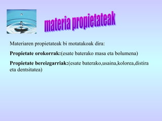 Materiaren propietateak bi motatakoak dira:
Propietate orokorrak:(esate baterako masa eta bolumena)
Propietate bereizgarriak:(esate baterako,usaina,kolorea,distira
eta dentsitatea)
 