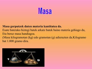 Masa gorputzek duten materia kantitatea da.
Esate baterako hiztegi batek arkatz batek baino materia gehiago du,
Eta beraz masa handiagoa.
(Masa kilogramotan (kg) edo gramotan (g) adierazten da.Kilogramo
bat 1.000 gramo dira.
 