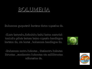 BOLUMENABOLUMENA
-Bolumena gorputzek hartzen duten espazioa da.Bolumena gorputzek hartzen duten espazioa da.
-Esate baterako,futboleko baloi baten materiak-Esate baterako,futboleko baloi baten materiak
teniseko pilota batena baino espazio handiagoateniseko pilota batena baino espazio handiagoa
hartzen du, eta beraz , bolumena handiagoa du.hartzen du, eta beraz , bolumena handiagoa du.
-Bolumena metro kubotan , dezimetro kubotan-Bolumena metro kubotan , dezimetro kubotan
litroetan , zentimetro kuboetan eta mililitroetanlitroetan , zentimetro kuboetan eta mililitroetan
adierazten da.adierazten da.
 
