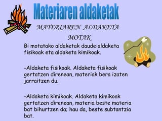 MATERIAREN ALDAKETA
MOTAK
Bi motatako aldaketak daude:aldaketa
fisikoak eta aldaketa kimikoak.
-Aldaketa fisikoak. Aldaketa fisikoak
gertatzen direnean, materiak bera izaten
jarraitzen du.
-Aldaketa kimikoak. Aldaketa kimikoak
gertatzen direnean, materia beste materia
bat bihurtzen da; hau da, beste subtantzia
bat.
 