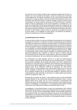 21EDUBP | LICENCIATURA EN GESTIÓN DE INSTITUCIONES EDUCATIVAS | supuestos pedagógico-didácticos - pag.
El nacimiento de la infancia moderna trae el necesario alejamiento del niño en
relación con la vida cotidiana del adulto, siendo la escuela quien contribuye
a este alejamiento. Se deja de considerar al niño como adulto pequeño para
colocarlo en su lugar de infante. Como se mencionó anteriormente, junto con el
nacimiento del sentimiento hacia la infancia, también surgieron discursos que
normativizaron al cuerpo infantil y demarcaron el límite entre éste y la adultez,
siendo el discurso pedagógico el que acuñó categorías y conceptos que, a lo
largo de la modernidad, han teñido el pensamiento acerca de la infancia. El ser
alumno en la institución escolar moderna consiste en el proceso de infantilización
de una gran parte de la población, la que será restituida en la escuela, pero como
alumnos. A continuación, veremos cómo se construye el concepto de Alumno
en tanto infante, y el de Maestro en tanto adulto y la distinción de deberes y
derechos impuestos por el discurso pedagógico.
La escolarización de la infancia
En este contexto moderno comienza a configurarse la escuela como la institución
encargada de transmitir a la infancia las ideas y pensamientos de los Estados
nacionales en proceso de constitución. De esta manera, la institución escolar es
una invención moderna, con características particulares y su función primordial es
formar al ciudadano. Bajo la necesidad de disponer las obediencias y conformar
las moralidades, la escuela despliega estrategias de conducción de los sujetos
en consonancia con una conducción central o gobierno (Dussel y Caruso, 1999).
En este sentido, estos mismos autores recuperan el concepto foulcoultiano de
gubernamentabilidad para interpretar la coacción sobre el colectivo ejercida
por la escuela pero sin descuidar a cada sujeto en particular. A este propósito
contribuye la organización de una enseñanza simultánea y uniformizadora.
En consonancia con estos planteos, Pineau en el texto que seleccionamos
para su análisis, sostiene que la Escuela es una conquista social y un aparato
de inculcación ideológica de las clases dominantes. Así mismo, plantea como
hipótesis que la escuela surge y prevalece como institución que monopoliza la
transmisión de saberes legitimados y que por sus características le permitieron
hacerse cargo de la definición moderna de educación. En este sentido,
Dussel, Caruso y Pineau destacan que “esta escuela moderna no ha sido una
opción inevitable. Su historia es la historia de una apuesta política y cultural,
de un proyecto formativo que no era para nada evidente ni necesario para los
contemporáneos. Antes del S XIX, la escuela era un objeto extraño para grandes
capas de la población” (2001: 22).
Sintetizando los aportes de Pineau y otros podemos decir que las actividades
llevadas adelante en las instituciones educativas posibilitarán arribar a nuevos
saberes acerca de la niñez, que a su vez contribuirán a encaminarla más
eficazmente a partir del disciplinamiento de sus conductas. Estos saberes dieron
origen a la pedagogía, a la pediatría y a la psicología porque dichas ciencias
funcionaron como operadoras y dadoras de sentidos sobre la niñez.
	
La pedagogía y la psicología llevaron a cabo una naturalización de la infancia
dependiente de los adultos, condición que justificaría instruir, disciplinar y educar
a los niños. De esta manera especialistas dotados de tecnologías específicas
(los docentes) tenían a su cargo a los infantes en acuerdo con sus familias, que
depositaban su confianza en las escuelas. Para la instrucción de los docentes se
crearon agencias específicas de formación, las Escuelas Normales, lo cual les
confirió identidad.
	
 