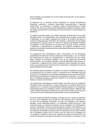 27EDUBP | LICENCIATURA EN GESTIÓN DE INSTITUCIONES EDUCATIVAS | supuestos pedagógico-didácticos - pag.
entre el Estado y la sociedad civil, en los modos de producción, en los valores y
en las ideologías.
El desarrollo de un proceso cultural sustentado en nuevas concepciones
filosóficas, culturales y artísticas denominado posmodernidad o segunda
modernidad, ha contribuido a impulsar fuertes cuestionamientos al orden
moderno. De manera que las grandes metanarrativas, ligadas al progreso social,
los ideales de autonomía y emancipación de los hombres y a la racionalidad, se
debilitaron.
En relación al ámbito político, es posible reconocer el desarrollo de una nueva
ideología política: el neoliberalismo. Sus planteamientos iniciales comenzaron
a esbozarse, en una región capitalista de Europa y de América del Norte, al
culminar la Segunda Guerra Mundial. Sin embargo, la aplicación de los ideales
neoliberales se visualiza a partir de 1979 con el gobierno de Margaret Thatcher
en Inglaterra. A esta experiencia le suceden las de Estados Unidos, Alemania
y Dinamarca y posteriormente la aplicación del programa neoliberal en los
gobiernos de todas las naciones del norte de Europa Occidental (con la excepción
de Austria y Suecia).
La propagación del neoliberalismo estuvo relacionada con las estrategias
publicitarias difundidas en diversos medios de comunicación y con la creación
de fundaciones por parte de representantes o transmisores de las nuevas
ideas. También es importante destacar el rol de los organismos financieros
internacionales, como el Banco Mundial y el Fondo Monetario Internacional, en
la expansión y hegemonía del modelo neoliberal. Estas entidades de crédito,
junto a una poderosa red internacional de instituciones, introdujeron formas de
gobernabilidad transnacionales.
Las medidas gubernamentales vinculadas a la doctrina neoliberal se basan en
la configuración de un Estado mínimo, la extensión de la ideología social del
mercado, el monetarismo y las políticas privatizadoras de los servicios públicos.
Estas políticas posibilitarían el desarrollo del capitalismo financiero, en el marco
de un emergente paradigma productivo basado en la producción adaptable y
flexible, intensiva en información.
Las condiciones organizativas actuales exigen una mano de obra cualificada,
polivalente capaz de responder a nuevas situaciones. El sistema taylorista fue
sustituido por “un sistema de especialización flexible basado en la producción
de pequeñas series o de unidades a pedido” (Fernández Enguita, 1992:32). Este
nuevo modelo ha generado cambios en las dinámicas sociales y económicas al
reconocer tanto las cualificaciones aptitudinales como las actitudinales.
El nuevo modelo de Estado propiciado, el Estado mínimo, implicó el abandono
de su función reguladora de la economía y del bienestar de la sociedad civil,
en favor de los sectores dominantes, es decir los ciudadanos con ingresos
elevados, cierta estabilidad laboral y un significativo capital económico. Este
numeroso grupo se muestra de acuerdo con los preceptos del neoliberalismo
porque le posibilitan concretar emprendimientos privados, individualistas y de
mercado. De modo que se enfatiza la autodeterminación de los sujetos a partir
de iniciativas individuales de supervivencia en desmedro de una visión inclusiva
de la ciudadanía, puesto que un mínimo nivel de vida de los ciudadanos ya
no constituye un derecho social. Esto significa que existe, en este sentido, una
visión del mercado como agencia principal en la economía y la política, lo cual
 