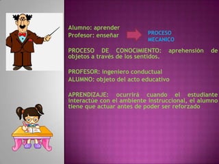 Alumno: aprender
Profesor: enseñar           PROCESO
                            MECANICO

PROCESO DE CONOCIMIENTO:            aprehensión   de
objetos a través de los sentidos.

PROFESOR: ingeniero conductual
ALUMNO: objeto del acto educativo

APRENDIZAJE: ocurrirá cuando el estudiante
interactúe con el ambiente instruccional, el alumno
tiene que actuar antes de poder ser reforzado
 