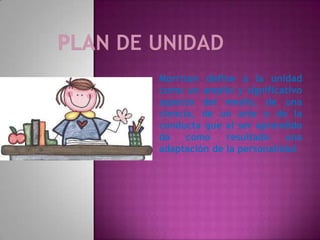 Morrison define a la unidad
como un amplio y significativo
aspecto del medio, de una
ciencia, de un arte o de la
conducta que al ser aprendido
da    como    resultado    una
adaptación de la personalidad
 
