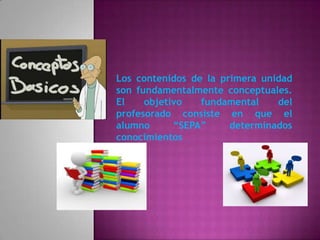 Los contenidos de la primera unidad
son fundamentalmente conceptuales.
El    objetivo   fundamental    del
profesorado consiste en que el
alumno      “SEPA”     determinados
conocimientos
 