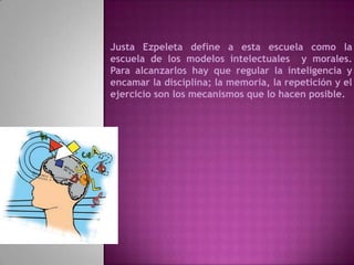 Justa Ezpeleta define a esta escuela como la
escuela de los modelos intelectuales y morales.
Para alcanzarlos hay que regular la inteligencia y
encamar la disciplina; la memoria, la repetición y el
ejercicio son los mecanismos que lo hacen posible.
 