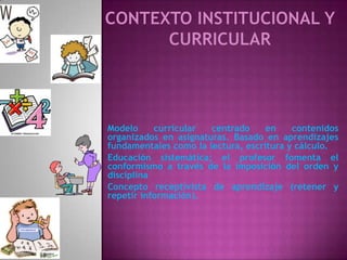 Modelo     curricular  centrado     en    contenidos
organizados en asignaturas. Basado en aprendizajes
fundamentales como la lectura, escritura y cálculo.
Educación sistemática; el profesor fomenta el
conformismo a través de la imposición del orden y
disciplina
Concepto receptivista de aprendizaje (retener y
repetir información).
 