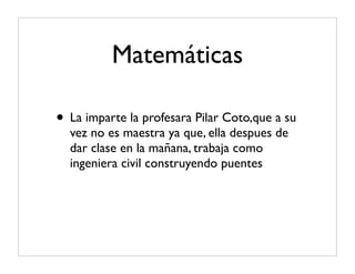 Matemáticas

• La imparte la profesara Pilar Coto,que a su
  vez no es maestra ya que, ella despues de
  dar clase en la mañana, trabaja como
  ingeniera civil construyendo puentes
 