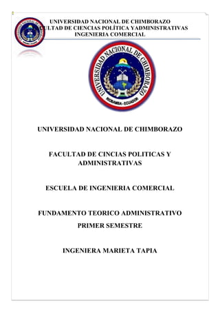 UNIVERSIDAD NACIONAL DE CHIMBORAZO
FACULTAD DE CIENCIAS POLÍTICA YADMINISTRATIVAS
INGENIERIA COMERCIAL
UNIVERSIDAD NACIONAL DE CHIMBORAZO
FACULTAD DE CINCIAS POLITICAS Y
ADMINISTRATIVAS
ESCUELA DE INGENIERIA COMERCIAL
FUNDAMENTO TEORICO ADMINISTRATIVO
PRIMER SEMESTRE
INGENIERA MARIETA TAPIA
 