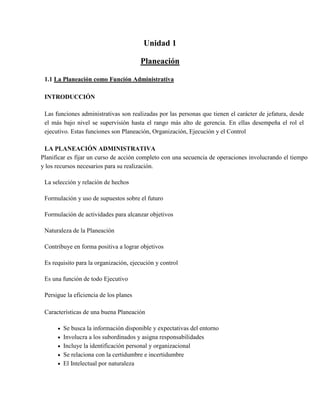 Unidad 1 <br />Planeación<br />La Planeación como Función Administrativa <br />INTRODUCCIÓN <br />Las funciones administrativas son realizadas por las personas que tienen el carácter de jefatura, desde el más bajo nivel se supervisión hasta el rango más alto de gerencia. En ellas desempeña el rol el ejecutivo. Estas funciones son Planeación, Organización, Ejecución y el Control <br />LA PLANEACIÓN ADMINISTRATIVA <br />Planificar es fijar un curso de acción completo con una secuencia de operaciones involucrando el tiempo y los recursos necesarios para su realización. <br />La selección y relación de hechos<br />Formulación y uso de supuestos sobre el futuro <br />Formulación de actividades para alcanzar objetivos <br />Naturaleza de la Planeación <br />Contribuye en forma positiva a lograr objetivos <br />Es requisito para la organización, ejecución y control <br />Es una función de todo Ejecutivo <br />Persigue la eficiencia de los planes <br />Características de una buena Planeación <br />Se busca la información disponible y expectativas del entorno <br />Involucra a los subordinados y asigna responsabilidades <br />Incluye la identificación personal y organizacional <br />Se relaciona con la certidumbre e incertidumbre <br />El Intelectual por naturaleza <br />Es continua y permea toda la la empresa <br />Consigue que sucedan las cosas <br />Establece bases para el control <br />Formas de hacer la Planeación <br />1.3.1 Planeación por Tanteo <br />Se basa en la experiencia personal <br />Depende de corazonadas e intuición <br />Es sencilla y pronta <br />Intenta una cosa y luego otra <br />Planeación Imitativa <br />Aprende por experiencia ajena <br />Busca orientación en otras Compañías <br />Asistiendo a conferencias y congresos <br />Visitando otros negocios <br />Estudiando publicaciones del comercio <br />Se asesora de expertos en administración <br />1.3.3 Planeación Científica <br />Constituye un sistema lógico de recopilación e interpretación de hechos <br />Los planes elaborados tienen bases probadas <br />Aporta hechos e información verificada <br />La planeación estratégica implica hechos fundamentales amplias perspectivas y periodos a largo plazo, mientras más largo es el período de tiempo más estratégica es la planeación, los programas a largo plazo y la planeación de toda empresa es estratégica. <br />La planeación táctica se refiere al empleo más efectivo de los recursos que han de aplicarse al logro de los objetivos. <br />La planeación estratégica involucra la misión y visión <br />Aspectos a involucrar en la planeación <br />Investigación y recolección de la información <br />Aspectos controlables: Como el servicio, precios, publicidad, etc.(Internos). <br />Aspectos No controlables: Económicos, ecológicos, legales, tecnológicos, demográficos, culturales, competencia, política, sociedad, (Externos). <br />De lo anterior obtenemos información cualitativa y cuantitativa sobre: <br /> Demanda de nuestros servicios <br /> Gustos de nuestros usuarios <br /> Costos – Precios <br /> Cubrimientos <br /> Competencia <br /> Clientes <br />Diagnostico <br />Para determinar como está la organización. En cuanto recursos físicos, administrativos, financieros, aspectos técnicos, tendencias del mercado, etc. <br />Para ello determinamos: <br /> Fortalezas: Ventajas y puntos a favor <br /> Debilidades: Desventajas y puntos en contra <br /> Oportunidades: Nos permite mejorar y crecer <br /> Amenazas: Nos afecta si no reaccionamos <br />Con el diagnóstico determinamos: <br /> Problemas generales <br /> Problemas de fondo <br /> Problemas secundarios <br /> Problemas superficiales <br /> Nuevos negocios <br /> Formas de crecer <br />Determinación de Objetivos <br />Un objetivo es una propuesta a lograr que nos indica hacia donde vamos <br />Es necesario establecer objetivos generales y particulares (financieros, mercadeo, de servicios, ect.) <br />Formular metas <br />Nos permite medir como va la ejecución del plan y como vamos logrando los objetivos. <br />Las metas son consecuentes con los problemas, diagnostico y objetivos. Programación de actividades <br />Seleccionadas las metas se identifican las actividades a realizar, el tiempo necesario y el lugar para los diferentes servicios a ofrecer utilizando cronogramas de actividad. <br />Asignación de Recursos <br />Definidas las acciones se asignan los recursos humanos y financieros necesarios para efectuar las acciones. <br /> Recursos Humanos: Si hay aumento o disminución <br /> Recursos Físicos: Nuevas obras, ampliaciones, dotaciones <br /> Recursos Técnicos: Estudios, capacitación, análisis <br /> Recursos Financieros: Créditos, utilidades, etc. <br />HACIA UNA PLANEACION EFECTIVA <br />Etapa no planeada <br />Al establecer por primera vez el negocio, los gerentes están atan ocupados buscando fondos, clientes; el gerente está totalmente absorbido en las operaciones diarias y no tiene tiempo para una planificación formal. <br />Etapa de un sistemas de presupuestación <br />La gerencia eventualmente reconoce la necesidad de un sistema de presupuestación para mejorar el planeamiento del flujo de efectivo. Se estiman las ventas totales del próximo año. <br />Etapa de planeamiento anual <br />La gerencia desarrolla planes anuales en algunas áreas. <br />Etapa de planeamiento estratégico <br />Se hace con el propósito de mejorar su efectividad total, se elabora un plan a largo plazo; el plan es una versión detallada del primer año del plan a largo plazo. <br />Ventajas <br /> Se trabaja sistemáticamente <br /> Orienta a una mejor coordinación de los esfuerzos en las áreas operacionales <br /> Dirige el desarrollo de los estándares de desempeño para  Trabaja con objetivos y políticasefectos de control  <br /> Da como resultados una mejor preparación para sorpresivos cambios. <br />PROCESO DE LA PLANEACION ESTRATEGICA <br /> Creencias o conjuntos de valores de la empresa <br /> Misión o propósito que define la naturaleza del negocio <br /> Políticas básicas que sirven de guías a las acciones de gestión <br /> Análisis de situación, que resume las tendencias en las áreas claves de exteriores de la empresa <br /> Supuestos del entorno para estimar el desarrollo futuro en las áreas variables exteriores de la empresa <br /> Diagnóstico de problemas y debilidades <br /> Diagnóstico de fuerzas y oportunidades <br /> Planteamiento de objetivos continuados y de objetivos específicos <br /> Definición de estrategias y programas <br /> Resumen financiero como expresión cuantitativa de los objetivos y programas <br /> Ejecución de la estrategia <br /> Estándares de rendimiento, es decir medida especificas de control de resultados <br /> Procesos de control sistemático para verificación del cumplimiento de los programas <br />1.2 Concepto e Importancia de Planeación <br />Antes de iniciar una acción administrativa, es imprescindible determinar los resultados que pretende alcanzar el grupo social (empresa), así como las condiciones futuras y los elementos necesarios para que este funcione eficientemente. La planeación establece las bases para determinar el elemento riesgo y minimizarlo. La eficiencia en la actuación depende en gran parte de una buena planeación. <br />CONCEPTO <br />Planeación: Es determinar cursos alternativos de acción, sobre cuya base la organización ha de orientar sus actividades, para el logro de sus objetivos empresariales. <br />AGUSTIN REYES PONCE <br />La planeación consiste en fijar el curso de acción que ha de seguirse, estableciendo los principios que habrán de orientarlo, La secuencia de operaciones para realizarlo y la determinación de tiempo y números necesarios para su realización. <br />JOSÉ ANTONIO FERNÁNDEZ ARENA Es el primer paso del proceso administrativo por medio del cual se define el problema, se analizan las experiencias pasadas y se esbozan planes y programas. <br />BURT K. SCANLAN Sistema que comienza con los objetivos, desarrolla políticas, planes, procedimientos y cuenta con un método de retroalimentación de información para adaptarse a cualquier cambio en las circunstancias. <br />ERNEST DALE Determinación del conjunto de objetivos por obtener en el futuro y de los pasos necesarios para alcanzarlos, a través de técnicas y procedimientos definidos. <br />JORGE L. ORIA Función administrativa continua y dinámica de seleccionar entre diversas alternativas los objetivos, políticas, procedimientos y programas de una organización. <br />ROBERT MURDICK Y JOEL ROSS Es el pensamiento que procede a la acción, comprende el desarrollo de las alternativas y la relación entre ellas, como medida necesaria de acción para lograr un objetivo. <br />IMPORTANCIA <br />Sin planes, los administradores no pueden saber cómo organizar a la gente y los recursos; puede que no tengan ni siquiera la idea clara de qué es lo que necesitan organizar. Sin un plan, no pueden dirigir con confianza o esperar que otros los sigan. Y sin un plan, los administradores y sus seguidores tienen muy pocas probabilidades de lograr sus metas o de saber cuándo y dónde se están desviando de su camino. El control se convierte en un ejercicio útil. Con frecuencia, los planes erróneos afectan la salud de toda la organización. <br />1.3 Previsión como parte de Planeación <br />Sin planes, los administradores no pueden saber cómo organizar a la gente y los recursos; puede que no tengan ni siquiera la idea clara de qué es lo que necesitan organizar. Sin un plan, no pueden dirigir con confianza o esperar que otros los sigan. Y sin un plan, los administradores y sus seguidores tienen muy pocas probabilidades de lograr sus metas o de saber cuándo y dónde se están desviando de su camino. El control se convierte en un ejercicio <br />1.3.1 Concepto y Propósito Previsión <br />Sin planes, los administradores no pueden saber cómo organizar a la gente y los recursos; puede que no tengan ni siquiera la idea clara de qué es lo que necesitan organizar. Sin un plan, no pueden dirigir con confianza o esperar que otros los sigan. Y sin un plan, los administradores y sus seguidores tienen muy pocas probabilidades de lograr sus metas o de saber cuándo y dónde se están desviando de su camino. El control se convierte en un ejercicio<br />fútil. Con frecuencia, los planes erróneos afectan la salud de toda la organización. Esta es la razón por la que la prensa comercial (The Wall Street Journal, Fortune, y otros) dedican tanta atención a las estrategias organizativas, a los planes que los principales administradores elaboran para satisfacer las metas generales de una organización. Sus lectores son accionistas que utilizan esta información para juzgar el desempeño actual de la organización y sus posibilidades de éxito futuro. <br />La previsión implica ver hacia el futuro y responde a la pregunta ¿qué puede hacerse?. Es base necesaria para la planeación ya que fija objetivos y plantea la selección de cursos de acción. El principio de la previsión se da cuando un plan revela tal consistencia que busca reducir al mínimo sus errores. Ello se logra cuando se basa en experiencias y estudios anteriores. El cumplimiento de este principio despeja la proyección hacia el futuro. <br />A manera de comparación, podemos decir que la previsión es un iceberg y la planeación es la punta del iceberg, lo que se puede ver, dado que la previsión ocupa una visión global del futuro y la planeación la manera como conseguir ese futuro. Es decir, la previsión se constituye como la base de la planeación. <br />1.4 Principios de Planeación <br />Los principios en la planeación son muy importantes para poder aplicar cada uno de los elementos que la forman. Un principio es una proposición que se formula para que sirva de guía a la acción. Aunque no hay dos empresas que sean idénticas, hay ciertos principios comunes a todas ellas. Sin embargo, su aplicación tiene que variar por necesidad, para ajustarlos a las circunstancias individuales. <br />Principio de la universalidad. <br />La planeación debe comprender suficiente cantidad de factores como tiempo, personal, materia, presupuesto etc. de tal manera que al desarrollar el plan sea suficiente. <br />Principio de racionalidad. <br />Todos y cada uno de los planes deben estar fundamentados lógicamente, deben contener unos objetivos que puedan lograrse y también los recursos necesarios para lograrlos. <br />El principio de la precisión. <br />“Los planes no deben hacerse con afirmaciones vagas y genéricas, sino con la mayor precisión posible, porque van a regir acciones concretas.” Cuando carecemos de planes precisos, cualquier negocio no es propiamente tal, sino un juego de azar, una aventura, ya que, mientras el fin buscado sea impreciso, los medios que coordinemos serán necesariamente ineficaces, parcial o totalmente. Siempre habrá algo que no podrá planearse en los detalles, pero cuando mejor fijemos los planes, será menor ese campo de lo eventual, con lo que habremos robado campo a la adivinación. Los planes constituyen un sólido esqueleto sobre el que pueden calcularse las adaptaciones futuras. <br />El principio de la flexibilidad. <br />“Dentro de la precisión –establecida en el principio anterior- todo plan debe dejar margen para los cambios que surjan en éste, ya en razón de la parte imprevisible, ya de las circunstancias que hayan variado después de la previsión.” Este principio podrá parecer a primera vista, contradictorio con el anterior. Pero no lo es. Inflexible es lo que no puede amoldarse a cambios accidentales; lo rígido; lo que no puede cambiarse de ningún modo. Flexible, es lo que tiene una dirección básica, pero que permite pequeñas adaptaciones momentáneas, pudiendo después volver a su dirección inicial. Así una espada de acero es flexible, porque doblándose son romperse, vuelve a su forma inicial cuando cesa la presión que la flexiona. Todo plan preciso debe prever, en lo posible, los varios supuestos o cambios que puedan ocurrir: <br />Ya sea fijando máximos y mínimos como una tendencia central entre ellos, como lo más normal; Ya proveyendo de antemano caminos de substitución para las circunstancias especiales que se presenten, ya establecido sistemas para su rápida revisión. <br />El principio de la unidad. <br />“Los planes deben ser de tal naturaleza, que pueda decirse que existe uno sólo para cada función; y todos los que se aplican en la empresa deben estar, de tal modo coordinados e integrados, que en realidad pueda decirse que existe un solo plan general”. Es evidente que mientras haya planes inconexos para cada función, habrá contradicción, dudas, etc. Por ello, los diversos planes que se aplican en uno de los departamentos básicos: Producción, ventas, finanzas y contabilidad, personal, etc., deben coordinarse en tal forma, que en un mismo plan puedan encontrarse todas las normas de acción aplicables. De ahí surge la conveniencia y necesidad de que todos cooperen en su formación. Si el plan es principio de orden requiere la unidad de fin, es indiscutible que los planes deben coordinarse jerárquicamente, hasta formar finalmente uno sólo. <br />El principio de factibilidad. <br />Lo que se planee debe ser realizable; es inoperante elaborar planes demasiado ambiciosos u optimistas que sean imposibles de lograrse. La planeación debe adaptarse a la realidad y a las condiciones objetivas que actúan en el medio ambiente. <br />El principio de compromiso. <br />La planeación debe comprender un periodo en el futuro, necesario para prevenir, mediante una serie de acciones, el cumplimiento de los compromisos involucrados en una decisión. Este principio indica que la planeación a largo plazo es la más conveniente porque asegura que los compromisos de la empresa encajen en el futuro, quedando tiempo para adaptar mejor sus objetivos y políticas a las tendencias descubiertas, a los cambios imprevistos. <br />Principio de factor limitante. <br />En la planeación se hace necesario que los administradores sean lo suficientemente habilitados para detectar los factores que puedan llegar a limitar o a frenar el alcance de los objetivos perseguidos por la empresa. En este principio se resalta la importancia de la objetividad en el momento de tener que escoger entre diferentes cursos de acción o diversas alternativas para llegar a un fin. <br />Principio de inherencia. <br />La programación es necesaria en cualquier organización humana y es propia de la administración. El estado debe planificar la forma de alcanzar sus objetivos, fijando siempre metas mediatas o inmediatas. Planificar conduce a la eficiencia y otorga la posibilidad de ofrecer respuestas oportunas a los cambios sociales. <br />1.5 Tipos De Planes<br /> Tipos De Planes .Los planes son el resultado del proceso de  la planeación y pueden definirse como diseños o esquemas detallados de lo que habrá de hacerse en el futuro, y las especificaciones necesarias para realizarlos. Los planes en cuanto al periodo establecido para su realización, se pueden clasificar en: Corto Plazo: Cuando se determinan para realizarse en un término menor o igual a un año. Éstos, a su vez, pueden ser: [Inmediatos: aquellos que se establecen hasta seis meses y los mediatos: que se fijan para realizarse en un periodo mayor de seis, o menor de doce meses.] Mediano Plazo: Su delimitación es por un periodo de uno a tres años. Largo Plazo: Son aquellos que se proyectan a un tiempo mayor de tres años.<br />1.5.1 Planes Estratégicos <br />Son los que establecen los lineamientos generales de la planeación, sirviendo de base a los demás planes (táctico y operativos), son diseñados por los miembros de mayor jerarquía de la empresa y su función consiste en regir la obtención, uso y disposición de los medios necesarios para alcanzar los objetivos generales de la organización, son a largo plazo y comprenden a toda la empresa. <br />Planeación Estratégica. <br />Es la planeación de tipo general proyectada al logro de los objetivos institucionales de la empresa y tienen como finalidad básica el establecimiento de guías generales de acción de la misma. <br />Este tipo de planeación se concibe como el proceso que consiste en decidir sobre los objetivos de una organización, sobre los recursos que serán utilizados, y las políticas generales que orientarán la adquisición y administración de tales recursos, considerando a la empresa como una entidad total. <br />Las características de esta planeación son, entre otras, las siguientes: <br />- Es original, en el sentido que constituye la fuente u origen para los planes específicos subsecuentes. <br />- Es conducida o ejecutada por los más altos niveles jerárquicos de dirección. <br />- Establece un marco de referencia general para toda la organización. <br />- Se maneja información fundamentalmente externa. <br />- Afronta mayores niveles de incertidumbre en relación con los otros tipos de planeación. <br />- Normalmente cubre amplios períodos. <br />- No define lineamientos detallados. <br />- Su parámetro principal es la efectividad. <br />TÁCTICOS O FUNCIONALES. <br />Estos determinan planes más específicos que se refieren a cada uno de los departamentos de la empresa y se subordinan a los Planes Estratégicos. Son establecidos y coordinados por los directivos de nivel medio con el fin de poner en práctica los recursos de la empresa. Estos planes por su establecimiento y ejecución se dan a mediano plazo y abarcan un área de actividad específica. <br />Planeación Táctica. <br />Parte de los lineamientos sugeridos por la planeación estratégica y se refiere a las cuestiones concernientes a cada una de las principales áreas de actividad de las empresas y al empleo más efectivo de los recursos que se han aplicado para el logro de los objetivos específicos. <br />La diferencia entre ambas consiste en el elemento tiempo implicado en los diferentes procesos; mientras más largo es el elemento tiempo, más estratégica es la planeación. Por tanto, una planeación será estratégica si se refiere a toda la empresa, será táctica, si se refiere a gran parte de la planeación de un producto o de publicidad. <br />Algunas de las características principales de la planeación táctica son: <br />- Se da dentro de las orientaciones producidas por la planeación estratégica. <br />- Es conducida y ejecutada por los ejecutivos de nivel medio. <br />- Se refiere a un área específica de actividad de las que consta la empresa. <br />- Se maneja información externa e interna. <br />- Está orientada hacia la coordinación de recursos. <br />- Sus parámetros principales son efectividad y eficiencia. <br />Planificación Operativa - Los objetivos, premisas y estrategias de una empresa determinan la búsqueda y la selección del producto o servicio. Después de seleccionar el producto final se determinan las especificaciones y se considera la posibilidad tecnológica de producirlo. El diseño de un sistema de operaciones requiere de decisiones relacionadas con la ubicación de las instalaciones, el proceso a utilizar, la cantidad a producir y la calidad del producto. <br />Los sistemas de administración de las operaciones muestran los insumos, el proceso de transformación, los productos y el sistema de retroalimentación. <br />Se rige de acuerdo a los lineamientos establecidos por la planificación táctica y su función consiste en la formulación y asignación de actividades más detalladas que deben ejecutar los últimos niveles jerárquicos de la empresa, por lo general, determinan las actividades que debe de desarrollar el elemento humano, los planes operativos son a corto plazo y se refieren a cada una de las unidades en que se divide un área de actividad. <br />1.6.1 Proceso de Planeación Visión<br />Visión <br />Es la capacidad administrativa de ubicar a la empresa en el futuro, en donde deseamos estar de aquí a un determinado lapso de tiempo, cuantificado en años.<br />1.6.2. Proceso de Planeación Misión<br />Misión <br />Propósitos o Misiones - La misión o el propósito identifica la función o tarea básica de una empresa o de cualquier parte de ella. Cualquier clase de operación organizada tiene propósitos o misiones. <br />En cada sistema social las empresas tienen una función o tarea básica que les asigna la sociedad. <br />1.6.3. Proceso de planeación Objetivos<br />Objetivos - Los objetivos o metas son los fines a los que se dirige la actividad: son los resultados a lograr. Representan el fin hacia el que se encamina la organización, la integración de personal, la dirección y el control. <br />Los objetivos de la empresa son el plan básico de la misma, un departamento puede tener también sus propios objetivos. Naturalmente, sus metas contribuyen al logro de los objetivos de la empresa, pero los dos grupos de metas pueden ser diferentes por completo. <br />1.6.4. Proceso de Planeación Estratégica <br />Estrategias - Denotan casi siempre un programa general de acción y un despliegue de esfuerzos y recursos para alcanzar objetivos amplios. Se definen como el resultado del proceso a decidir sobre los objetivos de la organización, sobre los cambios en éstos, sobre los recursos usados para alcanzarlos y sobre las políticas que han de regular la adquisición, el uso y la disposición de estos recursos.<br />1.65. Proceso de planeación política y reglas<br />Políticas - Son también planes en el sentido de que son enunciados generales o maneras de entender que guían o canalizan el pensamiento o la acción en la toma de decisiones, éstas delimitan el área dentro de la cual una decisión ha de ser tomada y aseguran que esté de acuerdo y contribuya a los objetivos. Son declaraciones o interpretaciones generales que guían o encauzan el pensamiento en la toma de decisiones. <br />Las políticas definen un área dentro de la cual se va a tomar una decisión y aseguran que ésta sea consistente con un objetivo y contribuya al logro del mismo. Las políticas ayudan a decidir temas antes de que se conviertan en problemas, hacen que sea innecesario analizar la misma situación cada vez que se presenta y unifican otros planes, con lo que permiten a los gerentes delegar autoridad y mantener control sobre lo que hacen sus subordinados. <br />Reglas - Explican con claridad las acciones requeridas o las acciones que no se deben llevar a cabo, sin permitir la discreción en esto. Son el tipo de plan más sencillo. <br />Las reglas se diferencian de los procedimientos en que guían la acción sin especificar un orden de tiempo. <br />El procedimiento se podría considerar como una serie de reglas. La regla puede o no formar parte de un procedimiento. La esencia de una regla es que refleja una decisión administrativa de que se tiene que llevar a cabo o que no se tiene que llevar a cabo una cierta acción. <br />Es necesario asegurarse de distinguir entre reglas y políticas. El propósito de las políticas es guiar la toma decisiones al señalar áreas en las que los gerentes pueden usar su discreción. Las reglas, aunque también son guías, no permiten flexibilidad en su aplicación. <br />1.6.6 Proceso de planeación de Premisas <br />Premisas: Son suposiciones que se deben considerar ante aquellas circunstancias o condiciones futuras que afectarán el curso en que va a desarrollarse el plan<br />1.6.7 Proceso de planeación programas <br />Programas - Son un conjunto de metas, políticas, procedimientos. reglas, asignaciones de tareas, pasos a seguir, recursos a emplear y otros elementos necesarios para llevar a cabo un determinado curso de acción; por lo general están respaldados por presupuestos. <br />1.6.8 Proceso de planeación procedimientos <br />Procedimientos - Son planes que establecen un método requerido de manejar las actividades futuras. <br />Son guías para la acción más que para el pensamiento, detallan la forma exacta en que deben llevar a cabo ciertas actividades. Son sucesiones cronológicas de acciones requeridas. Los procedimientos cruzan las líneas de los departamentos. Por ejemplo, en una compañía industrial el procedimiento para manejar los pedidos con seguridad incluirá al departamento de ventas, el de finanzas, al departamento de contabilidad, al departamento de producción y el departamento de transportación. <br />Los procedimientos deben ser dados a conocer a las personas que intervendrán en ellos. Una manera muy efectiva es representar el procedimiento en un diagrama de flujo. <br />1.6.9. Proceso de planeación presupuestos<br />Presupuestos - Es una declaración de los resultados esperados,<br />Presupuestos expresados en términos numéricos. Se puede considerar como un programa llevado a números. El presupuesto se puede expresar en términos financieros o en términos de horas de trabajo, unidades de producto, horas-máquina, o cualquier otro término medible numéricamente. El presupuesto es necesario para el control pero no puede servir como estándar de control sensible a menos que refleje los planes. Por lo general un presupuesto pone en práctica un programa pero puede ser en sí mismo un programa. <br />La preparación de un presupuesto depende de la planeación, el presupuesto es el instrumento de planeación fundamental de muchas compañías y las obliga a realizar por anticipado una recopilación numérica del flujo de efectivo, gastos e ingresos, desembolsos de capital, utilización del trabajo o de horas máquina esperado. Una de las principales ventajas de la elaboración de presupuestos es que obliga a los directivos a planear. <br />1.6.10. Proceso de planeación Pronósticos<br />¿Qué son los Pronósticos? <br />El pronóstico no es una predicción de lo que irremediablemente pasará en el futuro. Un pronóstico es información con cierto grado de probabilidad de lo que pudiera pasar. <br />La probabilidad de éxito del plan financiero está en función directa de la elaboración de los pronósticos. Dicho de otra forma, el resultado de la planeación y operación de la empresa está directamente ligada a la certeza de los pronósticos. <br />Para pronósticos de negocios las mejores prácticas sugieren una combinación de técnicas cuantitativas y cualitativas, es decir, pronósticos estadísticos como base para iniciar el proceso de validación de los pronósticos definitivos. <br />Se ha comprobado que las técnicas de pronósticos estadísticas son muy útiles, ya que cuantifican de manera muy exacta ciertos componentes de la demanda como tendencia, patrones de estacionalidad o de eventos. <br />El ser humano tiene la capacidad de analizar muchas variables que sería muy difícil establecer en un modelo estadístico, sin embargo, está limitado en la cantidad de pronósticos que puede analizar, es inconsistente y adicionalmente en muchas ocasiones las estimaciones presentan sesgos motivados por influencias de estado de ánimo, optimismo o incluso influencias derivadas por la presión de lograr el plan financiero de la empresa. <br />Pronósticos y Planeación: Procesos críticos del negocio <br />El papel de los directivos y gerentes es administrar los elementos del negocio que conducen al logro de los objetivos. De una u otra manera los directivos “presienten” lo que pasará. Sin embargo, en la mayoría de las ocasiones, sus decisiones son mucho mejores si se apoyan en cifras cuantificadas por una herramienta estadística ya que de esta manera se parte de una cifra base más conservadora. Por otro lado, cada vez es más necesario diferenciar las demandas de los clientes de un mismo producto, lo que requiere más tiempo y argumentos. <br />¿Cuál es el costo de malos Pronósticos? <br />Tenemos garantía que los pronósticos no van a ser 100% exactos y que además la desviación de los pronósticos tiene un costo implícito, ya sea que los pronósticos fueron altos o fueron bajos respecto a la realidad. <br />El punto fundamental en los pronósticos es ser consistente y lograr la menor desviación respecto a los objetivos: <br />i) Pronosticar por arriba de la demanda tiene entre sus consecuencias exceso de inventario, obsolescencia, reducción de margen para promover su venta. <br />ii) Pronosticar por debajo de la demanda tiene entre sus consecuencias comprar y producir más caro algo que no estaba planeado, incluso pérdida de venta y margen si no reaccionamos a tiempo. <br />La elaboración de los pronósticos requiere información de la planeación. Quien elabora los pronósticos debe considerar las actividades planeadas como promociones, cambios de precios o, incluso, si hubo algún evento extraordinario en la historia reciente que pueda desviar fuertemente las estimaciones. Dejar esto a la memoria seguramente causará que nuestros pronósticos sean menos exactos. Actualmente las empresas están implantando alguna forma de documentar la historia para medir los impactos de los eventos y considerarlos o no como parte del pronóstico si se realizaran nuevamente. <br />2.- Técnicas de Planeación<br />1. Introducción <br />La finalidad de las técnicas de la planeación consiste en que el administrador que las utilice, tome las decisiones más adecuadas de acuerdo a la situación más específica del medio y de la organización en donde se actúe. Las técnicas pueden ser usadas en cualquier proyecto. En este trabajo estudiaremos las técnicas más usadas como son las siguientes: <br />Manuales de Objetivos y Políticas. <br />Diagrama de Proceso y de Flujo. <br />Gantt. <br />PERT. <br />CPM (Método de Ruta Crítica). <br />Manuales <br />Los manuales constituyen una de las herramientas con que cuentan las organizaciones para facilitar el desarrollo de sus funciones administrativas y operativas. Son fundamentalmente, un instrumento de comunicación. Manuales de Objetivos y Políticas. <br />Este manual, es una guía autorizada dentro de la estructura de un organismo social, contiene un grupo de objetivos a alcanzar a corto, mediano y largo plazo, clasificándolos por departamentos, con expresión de las políticas correspondientes a esos objetivos y a veces de algunas reglas muy generales que ayudan a aplicar adecuadamente las políticas. <br />Ventajas de la disposición y Uso de Manuales. <br />Son un compendio de la totalidad de funciones y procedimientos que se desarrolla en una organización, elementos éstos que por otro lado sería difícil reunir. <br />La gestión administrativa y la toma de decisiones no quedan supeditadas a improvisaciones o criterios personales del funcionario actuante en cada momento. Sino que son regidas por normas que mantienen continuidad en el trámite a través del tiempo. <br />Clarifican la acción a seguir o la responsabilidad a asumir en aquellas situaciones en las que pueden surgir dudas respecto a qué áreas debe actuar o a que nivel alcanza la decisión o ejecución. <br />Mantienen la homogeneidad en cuanto a la ejecución de la gestión administrativa y evitan La formulación de la excusa del desconocimiento de las normas vigentes. <br />Sirven para ayudar a que la organización se aproxime al cumplimiento de las condiciones que configuran un sistema. <br />Son un elemento cuyo contenido se ha ido enriqueciendo con el transcurso del tiempo. <br />Facilitan el control por parte de los supervisores de las tareas delegadas al existir. <br />2. Diagrama de Proceso y de Flujo. <br />Los diagramas de proceso y de flujo sirven para representar, analizar, mejorar y/o explicar un procedimiento, se consideran como instrumentos de simplificación. Estos diagramas hacen ver un proceso en forma tal que pueda apreciarse separadamente cada uno de sus casos y nos permiten ver gráficamente esos pasos. <br />Los sistemas de simplificación del trabajo, principalmente los basados en los estudios de movimientos, fueron inicialmente usados en las labores del taller, porque en ellas es más clara y fácil su aplicación. Pero en la actualidad, con las necesarias adaptaciones y modificaciones se emplean de manera amplia en los trabajos administrativos; y de oficina Existe razón para lo anterior porque, como lo hace notar un tratadista, la diferencia fundamental radica en que “mientras que en el taller se procesan o transforman materiales en la oficina, se procesan o tramitan las formas”. <br />En el taller se toma en cuenta al personal, la maquinaria, el equipo y las herramientas, las condiciones del medio ambiente, etc.; en la oficina se consideran los trámites, las formas de documentos o reportes, las formas de registro y estadística, el personal, el espacio, las condiciones, archivos, el equipo, los útiles, etc. Como puede advertirse, la diferencia no es esencial sino accidental, y solo requiere adaptación de los sistemas para mejorar estos elementos comunes. <br />Los pasos esenciales en todo proceso son cinco: operación, transporte, inspección, demora y almacenamiento. Cuando se realizan trámites administrativos existen también estas mismas etapas, ya que hay: <br />Operaciones como son escribir documentos, hacer cálculos, ‘c registrar sellar, etc. Se representan con un circulo a un departamento, pasar un reporte, llevar al archivo ciertas formas, etc. Se indican con una flecha Inspecciones: como revisar cuentas, analizar un informe, revisar correspondencia antes de su firma, etc. Su símbolo es. <br />Demoras: como cartas dejadas en “charola de salida”, documentos en espera de tramite, etc. Se simbolizan con una letra D.<br />Almacenamiento: como documentos en el archivo. Su símbolo es un triangulo (r ) . <br />Tiene especial importancia la revisión de los tramites administrativos, porque, independientemente de que al establecer las formas de control en la iniciación de operaciones no se conocía bien la realidad que por ellas iba a ser controlada, toda organización es dinámica, pudiendo ocurrir que los sistemas iniciales ya no respondan al volumen de trabajo actual, que solo entorpecen o dificultan como también que en el afán por llevar la especialización a su mayor grado se hayan separado operaciones que podrían estar juntas en una misma persona, con resultados de mayor eficiencia, rapidez y control. No debe olvidarse que los que menos suelen ver estos defectos son quienes están ya habituados a ellos. <br />No esta por demás precisar que los instrumentos de simplificación, como el Diagrama de Proceso, no sustituyen el criterio del administrador pues dicho criterio es propiamente el que pensará y sugerirá los cambios que deben hacerse, sino que ese criterio tan solo cumple la función de ayudar, pero dicha ayuda es de valor incalculable. Estos instrumentos hacen ver un proceso en forma tal que pueda apreciarse separadamente cada uno de sus pasos. Además, permiten apreciar de manera gráfica esos pasos. <br />Con estos dos auxiliares la mente puede trabajar mucho mejor, pues abarca pocas cosas a un tiempo. y por ello le cuesta trabajo hacer comparaciones de pasos sucesivos (sobre todo si son numerosos, difíciles y abstractos), pensar mas detenidamente que puede mejorarse, etc. <br />Los sistemas de simplificación del trabajo de oficina son, pues, exclusivamente “instrumentos para ayudar a la mente a analizar los procesos”; lo esencial es el análisis que se haga. Por ello, no son “recetas” para corregir los defectos o mejorar los procedimientos; esto corresponde al criterio del supervisor y sus auxiliares. dotados de practica y con conocimientos de las necesidades concretas. Sin embargo, este criterio puede aprovecharse en forma incomparablemente mejor cuando cuenta con estas herramientas, al hacer un análisis sistemático sobre graficas, con ayuda de ciertas reglas. <br />Técnica del Diagrama de Proceso <br />Los símbolos empleados para formular el diagrama de proceso son los ya señalados; pero existe otra forma, con la sola variante de usar otra manera de simbolizar: las iniciales O – T – I – D - A, que equivalen a Operación, Transporte, Inspección, Demora y Almacenamiento. Se usan estos simb0los para ejemplificar otro modo distinto de representar, y, desde luego, fácilmente recordable por la palabra “Otida”. <br />Para formular el diagrama de proceso se deben seguir los siguientes pasos: <br />Hacer la hoja respectiva, que en su encabezado contendrá datos de identificación del proceso, tales como el nombre del mismo, departamento, sección donde se inicia y donde se acaba, fecha de elaboración, etc. <br />El cuerpo de esta hoja consta de cinco columnas: una para los símbolos, otra para descripción breve del trámite, otras dos para anotar las distancias de transporte y los minutos de demora por almacenamiento y otra para observaciones. <br />Se anota, ante todo, la descripción de los diversos pasos que el proceso comprende, y se marcan puntos en las columnas de los símbolos Correspondientes, uniéndolos con una línea perceptible. <br />Cuando se ha terminado de describir el proceso se obtienen los totales de operaciones, transportes, inspecciones y demoras, así como de los metros recorridos y el tiempo perdido en almacenamiento y demora. <br />Estos torales indican ya en cierro modo el tipo de acción que conviene tomar. Así, v.gr.. si se nota que los transportes y almacenamientos son exagerados sobre las operaciones 0 inspecciones, tendrá que deducirse que ese proceso puede ser mejorado. <br />Existe aun necesidad de hacer un análisis más profundo, para lo cual cabe preguntarse. <br />3. Graficas de Gantt. <br />Es un diagrama o gráfica de barras que se usa cuando es necesario representar la ejecución o la producción total, ésta muestra la ocurrencia de actividades en paralelo o en serie en un determinado período de tiempo. Tienen por objeto controlar la ejecución simultánea de varias actividades que se realizan coordinadamente. Este fue desarrollado por Henry L. Gantt en 1917 y es una sencilla herramienta de gráficos de tiempos, ya que son fáciles de aprender, leer y escribir. Estos resultan bastante eficaces para la planificación y la evaluación del avance de los proyectos. <br />Al igual que los gráficos PERT, los gráficos Gantt se basan en un enfoque gráfico. Un grafico de Gantt es un sencillo gráfico de barras. Cada barra simboliza una tarea del proyecto. En donde el eje horizontal representa el tiempo. Como estos gráficos se emplean para encadenar tareas entre sí, el eje horizontal debería incluir fechas. Verticalmente, y en la columna izquierda, se ofrece una relación de las tareas. <br />Una ventaja importante de los gráficos Gantt es que ilustran claramente el solapamiento entre tareas planificadas. A diferencia con los gráficos PERT los gráficos Gantt no muestran demasiado bien la dependencia que existe entre tareas diferentes. <br />Cómo usar un gráfico de Gantt para planificación: <br />Para generar un calendario de proyecto utilizando gráficos Gantt, primero se tiene que identificar las tareas que deben planificarse. A continuación, se determinara la duración de cada tarea a través de técnicas y formulas para la estimación apropiada de tiempos. Si ya se ha preparado un grafico PERT ya se habrían identificado las tareas y deberían al menos determinarse las dependencias mutuas entre tareas, ya que los gráficos Gantt no muestran claramente estas dependencias, pero es imperativo que el calendario de planificación las reconozca. Entonces estamos preparados para planificar tareas. <br />Primero, se escribe la lista de actividades en la columna de la izquierda del gráfico Gantt. Las fechas correspondientes a la duración del proyecto se anotan en el eje horizontal del gráfico. Habrán de determinarse fechas de inicio y fin de cada tarea, fijándose bien en las dependencias parciales o totales de entre tareas. <br />Uso de gráficos de Gantt para evaluar el avance de proyecto: <br />Una de las responsabilidades más habituales del director de proyectos es informar sobre el avance del proyecto a sus superiores. Los gráficos Gantt suelen utilizarse para mostrar el avance de los proyectos, en virtud de que pueden comparar de forma conveniente la planificación original con el desarrollo real. Para informar del avance del proyecto se tiene que ampliar las convecciones propias del gráfico de Gantt. Si una tarea ha sido completada, su barra correspondiente aparecerá más oscura. Si ha sido completada solo parcialmente, la parte proporcional de la barra estará más oscura. El porcentaje de barra oscurecida debería corresponder al porcentaje de tarea completa. Las barras más claras simbolizan tareas que no han sido empezadas. A continuación, se trazara una línea vertical perpendicular al eje horizontal y que cortará a éste en la fecha del día. Entonces, se puede evaluar el avance del proyecto. <br />4. PERT (Evaluación de Programa y Técnica de Revisión) <br />El PERT fue desarrollado por científicos de la oficina Naval de Proyectos Especiales. Booz, Allen y Hamilton y la División de Sistemas de Armamentos de la Corporación Lockheed Aircraft. La técnica demostró tanta utilidad que ha ganado amplia aceptación tanto en el gobierno como en el sector privado. <br />En los gráficos PERT, los proyectos pueden organizarse en acontecimientos y tareas. <br />“Un acontecimiento (también llamado hito) es un punto en el tiempo que representa el inicio o la finalización de una tarea o un conjunto de tareas” <br />Parar ilustrar los acontecimientos en los gráficos PERT se ha utilizado una gran variedad de símbolos: círculos, cuadrados y similares. En los gráficos PERT, estos acontecimientos reciben a menudo el nombre de nodos. Cada nodo esta dividido en tres secciones. La parte izquierda del nodo incluye el número de identificación del acontecimiento. Este número por lo general hace referencia a una leyenda que define explícitamente el acontecimiento. Las partes derecha superior y derecha inferior del nodo se usan para anotar los tiempos máximo y mínimo de finalización del acontecimiento. En vez de ser fechas, estos tiempos se cuentan a partir de TIEMPO = 0, donde 0 corresponde a la fecha en la que se inicia el proyecto. Todos los gráficos PERT tienen un nodo de inicio y un nodo de fin que señala el fin del proyecto. <br />En un grafico PERT, las tareas (llamadas también actividades) se presentan mediante una flecha entre nodos. <br />“Una tarea es una actividad del proyecto (o un conjunto de actividades)” <br />En la flecha, se incluyen una letra de identificación de la tarea y la duración esperada de la misma. La dirección de la flecha indica que acontecimiento debe ser completado antes que el otro. La duración de la tarea resulta en la terminación del nodo siguiente. <br />Una flecha con trazo discontinuo tiene un significado especial. Es una tarea vacía. <br />“Una tarea vacía representa la dependencia de dos acontecimientos. Sin embargo, como no ha de llevarse a cabo ninguna actividad, no existe duración entre dichos acontecimientos” <br />Estimación de los requisitos de tiempo del proyecto y elaboración de un PERT. <br />Antes de dibujar un graficar un grafico PERT, debe hacerse una estimación del tiempo requerido por cada tarea del proyecto. El grafico PERT puede utilizarse para indicar los tiempos máximos y mínimos para la finalización de las tareas. Aunque estos tiempos se expresan a menudo en forma de personas-día, no es recomendable este planteamiento. No existe ninguna pruebe de que exista dependencia lineal entre el tiempo de terminación de un proyecto y el numero de personas asignadas al equipo del proyecto. Muchos proyectos de sistemas que se entregaron con retraso aumentaron más su desviación en los plazos cuando se añadieron mas personas al equipo de proyecto. Por el hecho de que dos personas hagan un trabajo en cuatro días no puede suponerse que cuatro personas lo hagan en dos días. Por esto es mejor que se exprese este tiempo en días de calendario para un número dado de personas asignadas por tarea. <br />Los requisitos de tiempo de los proyectos deben ser calculados por estimación. Con estimación se refiere a hacerse como se pueda. Un buen director de proyectos analista de sistemas se basa en sus datos y su experiencia en otros proyectos anteriores. Existen productos CASE, como SPQR/20 que pueden ayudar a los directores de proyectos a realizar mejores estimaciones de tiempo. <br />Otras organizaciones han puesto en práctica normas internas para calcular las estimaciones de tiempo de los proyectos de una forma mas estructurada. <br />Estas normas pueden suponer tener que analizar las tareas en función de su dificultad, de los conocimientos y técnicas necesarios y de otros factores identificables. Alternativamente, podría hacerse una estimación optimista y después ajustarse usando factores de peso a diversos criterios, como el tamaño del equipo, el numero de usuarios finales con los que se tiene que trabajar, la disponibilidad de dichos usuarios finales, y así sucesivamente. Cada factor de peso puede tanto aumentar como reducir el valor de la estimación. <br />Factores que influyen sobre las estimaciones: <br />Tamaño del equipo de proyecto. <br />Experiencia de los miembros del equipo. <br />Numero de usuarios finales y directivos. <br />Actitud de los usuarios finales. <br />Compromiso de la dirección. <br />Disponibilidad de los usuarios finales y los directivos. <br />Proyectos en curso. <br />Para calcular los requisitos de tiempo y dibujar un gráfico PERT, son necesarios cinco pasos: <br />Hacer una lista de todas las tareas y acontecimientos del proyecto <br />Determinar las dependencias entre las tareas. Para cada tarea, se anotan las tareas que han de completase antes y después de la terminación de la tarea en concreto <br />Hacer una estimación de la duración de cada tarea. Esta estimación se realiza de la siguiente manera: Calcular la cantidad mínima de tiempo que llevaría realizar la tarea, que recibe el nombre de tiempo óptimo (TO). El cálculo del TO supone que no sucederán ni siquiera las interrupciones o retrasos más probables Calcular la cantidad máxima de tiempo que llevaría realizar la tarea, que recibe el nombre de tiempo pésimo (TP). El cálculo del TP supone que todo lo que pueda ir mal irá mal. <br />Calcular el tiempo más probable (TMP) que será necesario para realizar la tarea. <br />Calcular la duración esperada (DE) de la siguiente manera <br />Calcular el tiempo mínimo de finalización y el tiempo máximo de finalización (TmF y TMF) para cada tarea. <br />Dibujar el gráfico PERT Un procedimiento alternativo para obtener gráficos PERT es la planificación inversa. Ésta planificación programa las actividades empezando con una fecha propuesta de terminación de una tarea o proyecto y yendo hacia atrás hasta programar las tareas que deben ir por delante de ésta. <br />El camino crítico en un gráfico PERT. <br />El camino crítico es una secuencia de tareas dependientes en un proyecto que conforma la suma mayor de las duraciones estimadas. Es el camino en el cual no existe tiempo muerto. El tiempo muerto disponible para una tarea es igual a la diferencia entre sus tiempos máximo y mínimo de finalización. Si dichos tiempos son iguales, la tarea pertenece al camino crítico. Si una tarea del camino crítico se retrasa en sus plazos, se retrasará también todo el proyecto. <br />Uso de PERT para planificación y control <br />El uso y las ventajas principales del gráfico PERT se derivan de su capacidad para asistir al director de proyectos en la planificación y el control de los mismos. En la planificación, el gráfico PERT sirve de ayuda para determinar el tiempo estimado requerido para completar un proyecto dado, obteniendo fechas reales para el proyecto y asignando los recursos necesarios. <br />Como herramienta de control, el gráfico PERT ayuda al director a identificar los problemas actuales y potenciales. Debe ponerse especial atención en el camino crítico de un proyecto. Cuando un director de un proyecto detecta que una tarea crítica va con retraso, deberán plantearse diversas alternativas de acción. Podrán entonces tomarse medidas correctivas, como la redistribución de recursos humanos. Estos recursos probablemente se obtendrán de tareas no críticas que en la actualidad marchen correctamente. Estas tareas no críticas ofrecen al proyecto un cierto tiempo muerto disponible. <br />Análisis De Pert <br />El enfoque de uso de gráficos PERT plantea un problema cuando se aplica al desarrollo de sistemas de información, ya que en estos gráficos en ciertas ocasiones se supone que una tarea tiene que estar terminada para que empiece otra, pero en el caso real esta última tarea podría empezar a la par con la primera o cuando la primera este aun en curso. Los gráficos PERT clásicos fueron desarrollados para dar soporte a proyectos que se completaban a menudo por medio de un enfoque de tipo “cadena de montaje”. Pero los sistemas de información no funcionan así. Las tareas del desarrollo de sistemas pueden solaparse; lo único que debe ocurrir en orden es la terminación de las tareas. No ha de suponerse que no es posible empezar una tarea hasta que haya finalizado la anterior. <br />5. CPM (Método de Ruta Crítica) <br />Casi al mismo tiempo de haber sido creado PERT, la Compañía Du Pont, junto con la División UNIVAC de la Remington Rand, desarrolló el método de la ruta crítica (CPM) para controlar el mantenimiento de proyectos de plantas químicas de Du Pont. El CPM es idéntico al PERT en concepto y metodología. La diferencia principal entre ellos es simplemente el método por medio del cual se realizan estimados de tiempo para las actividades del proyecto. Con CPM, los tiempos de las actividades son determinísticos. Con PERT, los tiempos de las actividades son probabilísticos o estocásticos. <br />El método del camino crítico es un proceso administrativo de planeación, programación, ejecución y control de todas y cada una de las actividades componentes de un proyecto que debe desarrollarse dentro de un tiempo crítico y al costo óptimo. <br />Este fue diseñado para proporcionar diversos elementos útiles de información para los administradores del proyecto. Primero, el PERT/CPM expone la “ruta crítica” de un proyecto. Estas son las actividades que limitan la duración del proyecto. En otras palabras, para lograr que el proyecto se realice pronto, las actividades de la ruta crítica deben realizarse pronto. Por otra parte, si una actividad de la ruta crítica se retarda, el proyecto como un todo se retarda en la misma cantidad. Las actividades que no están en la ruta crítica tienen una cierta cantidad de holgura; esto es, pueden empezarse más tarde, y permitir que el proyecto como un todo se mantenga en programa. El PERT/CPM identifica estas actividades y la cantidad de tiempo disponible para retardos. CPM también considera los recursos necesarios para completar las actividades. En muchos proyectos, las limitaciones en mano de obra y equipos hacen que la programación sea difícil. El CPM identifica los instantes del proyecto en que estas restricciones causarán problemas y de acuerdo a la flexibilidad permitida por los tiempos de holgura de las actividades no críticas, permite que el gerente manipule ciertas actividades para aliviar estos problemas. <br />Finalmente, el CPM proporciona una herramienta para controlar y monitorear el progreso del proyecto. Cada actividad tiene su propio papel en éste y su importancia en la terminación del proyecto se manifiesta inmediatamente para el director del mismo. Las actividades de la ruta crítica, permiten por consiguiente, recibir la mayor parte de la atención, debido a que la terminación del proyecto, depende fuertemente de ellas. Las actividades no críticas se manipularan y remplazaran en respuesta a la disponibilidad de recursos. <br />Usos. <br />El campo de acción de este método es muy amplio, dada su gran flexibilidad y adaptabilidad a cualquier proyecto grande o pequeño. Para obtener los mejores resultados debe aplicarse a los proyectos que posean las siguientes características: <br />Que el proyecto sea único, no repetitivo, en algunas partes o en su totalidad. <br />Que se deba ejecutar todo el proyecto o parte de el, en un tiempo mínimo, sin variaciones, es decir, en tiempo crítico. <br />Que se desee el costo de operación más bajo posible dentro de un tiempo disponible. <br />Dentro del ámbito aplicación, el método se ha estado usando para la planeación y control de diversas actividades, tales como construcción de presas, apertura de caminos, pavimentación, construcción de casas y edificios, reparación de barcos, investigación de mercados, movimientos de colonización, estudios económicos regionales, auditorías, planeación de carreras universitarias, distribución de tiempos de salas de operaciones, ampliaciones de fábrica, planeación de itinerarios para cobranzas, planes de venta, censos de población, etc., etc. <br />6. Diferencias Entre PERT Y CPM <br />Como se indicó antes, la principal diferencia entre PERT y CPM es la manera en que se realizan los estimados de tiempo. E1 PERT supone que el tiempo para realizar cada una de las actividades es una variable aleatoria descrita por una distribución de probabilidad. E1 CPM por otra parte, infiere que los tiempos de las actividades se conocen en forma determinísticas y se pueden variar cambiando el nivel de recursos utilizados. <br />2. Técnicas de planeación<br />2.1.1 Métodos cuantitativos <br />Estos métodos también son conocidos como ciencia de la administración e investigación de operaciones. Estos primeramente se aplico en términos militares y después fueron usados por los administradores. A continuación se presentaran los métodos cuantitativos que menos se mencionan. <br />La matriz de resultados <br />Es un instrumento para mostrar los posibles resultados que se consiguen al seguir cursos alternativos de acción(estrategas)en diferentes circunstancias(estados de la naturaleza).El valor esperado total de cada estrategia se da con la suma de los resultados de la compañía recibirá de aplicar cada estrategia en los tres estados de la naturaleza(baja, mediana y alta)Así podemos observar que mediante la creación del cuadro de los resultados esperados con cada estrategia podemos tomar la decisión que optimice los resultados los cuales tienen que tener un soporte contable y económico para poder usarlos en el estudio. <br />El árbol de decisiones <br />Este es un método cuantitativo, en la cual mediante una representación grafica de análisis, se prepara una matriz de resultados con valores esperados. Este se obtiene al multiplicar el valor condicional de un resultado por la probabilidad que ocurra. Este árbol, describe cada alternativa o estrategia como la rama de un árbol. Así podemos ver los valores condicionales, los pesos proporcionados por las probabilidades asignadas y el valor esperado final de cada rama. Así se pueden comparar los frutos económicos previstos por cada alternativa. <br />Otros también que existen son la programación lineal, la teoría de colas y el de decisión de inventario. <br />2.1.2. Técnicas de Ingeniería económica planeación<br />Este es el término aplicado a todas las acciones que identifican, localizan y eliminan el coste innecesario en un diseño, en el desarrollo, obtención, manufactura y entrega de un producto o servicio, sin sacrificar la calidad esencial, confiabilidad, rendimiento o aspecto del mantenimiento. <br />Algunos ejemplos de estos métodos son los siguientes: <br />Método del valor presente neto <br />El método del Valor Presente Neto es muy utilizado por dos razones, la primera porque es de muy fácil aplicación y la segunda porque todos los ingresos y egresos futuros se transforman a pesos de hoy y así puede verse, fácilmente, si los ingresos son mayores que los egresos. Cuando el VPN es menor que cero implica que hay una pérdida a una cierta tasa de interés o por el contrario si el VPN es mayor que cero se presenta una ganancia. Cuando el VPN es igual a cero se dice que el proyecto es indiferente. <br />La condición indispensable para comparar alternativas es que siempre se tome en la comparación igual número de años, pero si el tiempo de cada uno es diferente, se debe tomar como base el mínimo común múltiplo de los años de cada alternativa Método del punto de equilibrio <br />El análisis del punto de equilibrio es un método de Planeación Financiera, que tiene por objeto, proyectar el nivel de ventas netas que necesita una empresa, para no perder no ganar, en una economía con estabilidad de precios para tomar decisiones y alcanzar objetivos. <br />Método de tasa interna de retorno <br />Es el rédito de descuento que iguala el valor actual de los egresos con el valor futuro de los ingresos previstos, se utiliza para decidir sobre la aceptación o rechazo de un proyecto de inversión. Para ello, la TIR se compara con una tasa mínima o tasa de corte. Si la tasa de rendimiento del proyecto - expresada por la TIR- supera a la tasa de corte, se le acepta; en caso contrario, se le rechaza. Indicador de la rentabilidad de un proyecto. Se define como el valor de la tasa de actualización que iguala entre sí las corrientes temporales de ingresos y costos. Es pues el umbral por encima y por debajo del cual las tasas de descuento utilizadas para el cálculo del valor neto actualizado hacen que este valor sea negativo o positivo. <br />El punto de equilibrio o punto de Ruptura o punto de quiebra es el punto donde el importe de las ventas netas absorbe los costos variable y los costos fijos, es decir, es el momento económico donde se produce un equilibrio entre los ingresos y los costos totales, en ese punto se ha dejado de tener pérdida y no se ha empezado a tener beneficio <br />2.3  Técnicas cuantitativas planeación<br />2.1.3 Métodos cualitativos (técnicas heurísticas) observemos que la heurística es una regla empírica la cual nos ayuda a mejorar un aspecto determinado de un modelo. Estos métodos se enfocan en las cualidades de las cosas. Algunos ejemplos de estos métodos son los siguientes: <br />Tormenta o lluvia de ideas <br />Este técnica, esta centrada en que en un grupo se den varias ideas, en un ambiente relajado para así poder tener nuevas ideas las cuales nos ayuden en la planeación de algo, la ventaja es el ambiente en que se da, lo cual provoca el mejoramiento de la creatividad. <br />Grupos T <br />Los Grupos-T son primordialmente sistemas sociales en los que las operaciones y el aprendizaje se enfocan apropiadamente a la conducta humana. <br />Los Grupos T nacen en EEUU en 1946, como consecuencia de un plan de investigaciones dirigido por Kurt Lewin. A partir de 1947 los grupos T y el método de laboratorio se difundieron rápidamente como importantes métodos educacionales en muchos países de Occidente, y hoy se siguen utilizando sobre todo en capacitación administrativa y desarrollo organizacional. Los grupos T son una tecnología educativa que refleja los valores y aspiraciones democráticas de la cultura norteamericana donde aquellos nacieron. <br />Los grupos T son instrumentos para el cambio esencialmente controlados, que brindan oportunidades para el autoconocimiento y el auto desarrollo. Aumentan la conciencia de sí mismo y la percepción de la influencia de la conducta propia sobre los demás. <br />Smith indica tres metas principales: aumentar la capacidad para apreciar cómo los demás reaccionan ante nuestra conducta; para calibrar las relaciones entre terceros; y para actuar hábilmente según cada situación. <br />Los grupos T ayudan al individuo a concientizar y comprender los diversos aspectos de la conducta propia, para luego introducir cambios en ella. Esos diversos aspectos de la conducta se pueden graficar en la “ventana de Johari”, donde aparecen cuatro tipos de conducta: <br />CONDUCTA CONOCIDA PARA UNO MISMODESCONOCIDA PARA UNO MISMO<br />CONDUCTA CONOCIDA PARA LOS DEMÁS PÚBLICA CIEGA <br />CONDUCTA DESCONOCIDA PARA LOS DEMÁS OCULTA”INCONSCIENTE” <br />1) Pública: conocida por uno mismo y por los demás. <br />2) Ciega: desconocida por uno mismo pero que ejerce influencia sobre los demás. <br />3) Oculta: hechos y emociones de los que la persona tiene conciencia pero que decidió no compartir con los demás. <br />4) Conductas desconocidas por uno mismo y por los demás. <br />Estas conductas llamadas “inconscientes”, no son estudiadas por los grupos T. <br />Los grupos T implican un proceso de aprendizaje, expresable como un cambio de conducta. Cada miembro puede usar a los demás como espejo de la conducta propia para modificarla, mediante un proceso de realimentación. El aspecto positivo es que aumenta el autoconocimiento y posibilita el desarrollo personal, y el negativo es que el proceso puede despertar emociones dolorosas, al tener que explorar conductas pasadas y considerar nuevas formas de comportarse. Las emociones se agudizan en los grupos T porque estos tienen una relativa corta duración, donde debe aprenderse mucho en poco tiempo. <br />Cadena de fines y medios <br />Este es el método por el cual por medio de una red integrada de objetivos podemos lograr la planificación <br />También existen otros métodos cualitativos tales como: Puntos fuertes y puntos débiles y también el método de oportunidades, riesgo y medios <br />2.2. Método de Planeación:<br />2.2.1. Análisis FODA matriz TOWS<br />FODA (en inglés SWOT), es la sigla usada para referirse a una herramienta analítica que le permitirá trabajar con toda la información que posea sobre su negocio, útil para examinar sus Fortalezas, Oportunidades, Debilidades y Amenazas. <br />Este tipo de análisis representa un esfuerzo para examinar la interacción entre las características particulares de su negocio y el entorno en el cual éste compite. El análisis FODA tiene múltiples aplicaciones <br />y puede ser usado por todos los niveles de la corporación y en diferentes unidades de análisis tales como producto, mercado, producto-mercado, línea de productos, corporación, empresa, división, unidad estratégica de negocios, etc). Muchas de las conclusiones obtenidas como resultado del análisis FODA, podrán serle de gran utilidad en el análisis del mercado y en las estrategias de mercadeo que diseñé y que califiquen para ser incorporadas en el plan de negocios. <br />El análisis FODA debe enfocarse solamente hacia los factores claves para el éxito de su negocio. Debe resaltar las fortalezas y las debilidades diferenciales internas al compararlo de manera objetiva y realista con la competencia y con las oportunidades y amenazas claves del entorno. <br />Lo anterior significa que el análisis FODA consta de dos partes: una interna y otra externa. <br />La parte interna tiene que ver con las fortalezas y las debilidades de su negocio, aspectos sobre los cuales usted tiene algún grado de control. <br />la parte externa mira las oportunidades que ofrece el mercado y las amenazas que debe enfrentar su negocio en el mercado seleccionado. Aqui usted tiene que desarrollar toda su capacidad y habilidad para aprovechar esas oportunidades y para minimizar o anular esas amenazas, circunstancias sobre las cuales usted tiene poco o ningún control directo. <br />Fortalezas y Debilidades <br />Considere áreas como las siguientes: <br />Análisis de Recursos <br />Capital, recursos humanos, sistemas de información, activos fijos, activos no tangibles. <br />Análisis de Actividades <br />Recursos gerenciales, recursos estratégicos, creatividad <br />Análisis de Riesgos <br />Con relación a los recursos y a las actividades de la empresa. <br />Análisis de Portafolio <br />La contribución consolidada de las diferentes actividades de la organización. <br />Hágase preguntas como éstas: <br />¿Cuáles son aquellos cinco a siete aspectos donde usted cree que supera a sus principales competidores? <br />¿Cuáles son aquellos cinco a siete aspectos donde usted cree que sus competidores lo superan? <br />Al evaluar las fortalezas de una organización, tenga en cuenta que éstas se pueden clasificar así: <br />Fortalezas Organizacionales Comunes <br />Cuando una determinada fortaleza es poseída por un gran número de empresas competidoras. La paridad competitiva se da cuando un gran número de empresas competidoras están en capacidad de implementar la misma estrategia. <br />Fortalezas Distintivas <br />Cuando una determinada fortaleza es poseída solamente por un reducido número de empresas competidoras. Las empresas que saben explotar su fortaleza distintiva, generalmente logran una ventaja competitiva y obtienen utilidades económicas por encima del promedio de su industria. Las fortalezas distintivas podrían no ser imitables cuando: <br />Su adquisición o desarrollo pueden depender de una circunstancia histórica única que otras empresas no pueden copiar. <br />Su naturaleza y carácter podría no ser conocido o comprendido por las empresas competidoras. (Se basa en sistemas sociales complejos como la cultura empresarial o el trabajo en equipo). <br />Fortalezas de Imitación de las Fortalezas Distintivas <br />Es la capacidad de copiar la fortaleza distintiva de otra empresa y de convertirla en una estrategia que genere utilidad económica. <br />La ventaja competitiva será temporalmente sostenible, cuando subsiste después que cesan todos los intentos de imitación estratégica por parte de la competencia. <br />Al evaluar las debilidades de la organización, tenga en cuenta que se está refiriendo a aquellas que le impiden a la empresa seleccionar e implementar estrategias que le permitan desarrollar su misión. Una empresa tiene una desventaja competitiva cuando no está implementando estrategias que generen valor mientras otras firmas competidoras si lo están haciendo. <br />Oportunidades y Amenazas <br />Las oportunidades organizacionales se encuentran en aquellas áreas que podrían generar muy altos desempeños. Las amenazas organizacionales están en aquellas áreas donde la empresa encuentra dificultad para alcanzar altos niveles de desempeño. <br />Considere: <br />Análisis del Entorno <br />Estructura de su industria (Proveedores, canales de distribución, clientes, mercados, competidores). <br />Grupos de interés <br />Gobierno, instituciones públicas, sindicatos, gremios, accionistas, comunidad. <br />El entorno visto en forma más amplia <br />Aspectos demográficos, políticos, legislativos, etc. <br />Pregúntese: <br />¿Cuáles son realmente las mayores amenazas que enfrenta en el entorno? <br />¿Cuáles son las mejores oportunidades que tiene<br />2.3. La planeación y aplicación en áreas funcionales de Administración<br />Áreas funcionales <br />Vivimos en una era tecnológica, económica,<br />LA TOMA DE DECISIONES (SIGUIENDO EL METODO CREATIVO) <br />El proceso creativo es una manera en la cual podemos analizar los problemas que se tiene mediante algo menos lógico, o cerrado, sino que también de una manera mas imaginativa. <br />Se usan los siguientes seis pasos para solucionar problemas, pero cabe destacar que es como consejos para pode resolver y no una pauta a fuerzas para realizarlos. <br />PASOS DEL PROCESO CREATIVO <br />1) Desarrollar una actitud favorable hacia la ideación <br />2) Mostrar sensibilidad al problema <br />3) Prepararse para la creatividad adquiriendo materia prima necesaria <br />4) Aplicar la fluencia de ideas (es juntar las ideas las mayores posibles, para así poder facilitar solucionar el problema con alguna de las ideas sugeridas) <br />5) Permitir la incubación o la acción del cerebro inconsciente (no frustrarse para así poder obtener alguna idea) <br />6) Permitir el nacimiento de una nueva idea (estar siempre al pendiente para tener alguna idea la cual puede surgir cuando menos se espera) <br />Principio del formulario<br />2.4 Análisis, problemas y alternativas para toma de decisiones, siguiendo el proceso creativo. <br />El proceso creativo es una manera en la cual podemos analizar los problemas que se tiene mediante algo menos lógico, o cerrado, sino que también de una manera mas imaginativa. <br />Se usan los siguientes seis pasos para solucionar problemas, pero cabe destacar que es como consejos para pode resolver y no una pauta a fuerzas para realizarlos. <br />Pasos del proceso creativo <br />1) Desarrollar una actitud favorable hacia la ideación <br />2) Mostrar sensibilidad al problema <br />3) Prepararse para la creatividad adquiriendo materia prima necesaria <br />4) Aplicar la fluencia de ideas(es juntar las ideas las mayores posibles, para así poder facilitar solucionar el problema con alguna de las ideas sugeridas) <br />5) Permitir la incubación o la acción del cerebro inconsciente (no frustrarse para así poder obtener alguna idea) <br />6) Permitir el nacimiento de una nueva idea (estar siempre al pendiente para tener alguna idea la cual puede surgir cuando menos se espera) <br />3. Organización<br />Principio del formulario<br />La palabra organización puede adoptar varios significados en administración, de los cuales los dos principales son: <br />1. Organización como entidad social orientada hacia los objetivos específicos y estructurada de manera deliberada. La organización es una entidad social porque esta constituida por personas, y se halla orientada hacia objetivos porque esta diseñada para alcanzar resultado; por ejemplo, obtener ganancias (empresas en general), proporcionar satisfacción social (clubes), etc. Esta estructurada deliberadamente porque divide el trabajo, y su ejecución se asigna a los miembros de la organización. Esta definición se aplica a todos los tipos de organizaciones, aunque tengan o no animo de lucro, como empresas fabriles, bancos, empresas financieras, hospitales, clubes, iglesias, etc. La organización puede visualizarse desde dos aspectos distintos: <br />1. a.- Organización formal: basada en una división del trabajo que especializada órganos y funciones en determinadas actividades. Es la organización planeada o definida en el organigrama, consagrada por la dirección y comunicada en todos los manuales de la empresa. Es la organización formalizada de modo oficial. <br />2. b.- Organización informal: surge de modo natural y espontáneo, debido a las relaciones humanas que establecen las personas que desempeñan cargos en la organización formal. Se basa en relaciones de amistad (o de antagonismo) y el surgimiento de grupos que no aparecen en el organigrama ni en ningún otro documento formal. <br />2. Organización como función administrativa y parte integrante del proceso administrativo: en este sentido organización se refiere al acto de organizar, integrar y estructurar los recursos y los órganos involucrados en su organización; establecer relaciones entre ellos y asignar las atribuciones de cada uno. <br />Las organizaciones consisten en: <br />Dividir el trabajo, es decir, determinar las actividades para alcanzar los objetivos planeados (especialización). <br />Agrupar las actividades en una estructura lógica (departamentalización). <br />Designar a las personas para que ellos las lleven a cabo (cargos y tareas). <br />Asignar los recursos necesarios. <br />Coordinar los esfuerzos. <br />Alcance de la organización: <br />Organización en el nivel global: abarca la empresa en su totalidad. Se denomina diseño organizacional, que pueden ser de tres clases: organización lineal, funcional y línea – staff. <br />Organización en el nivel departamental: es la organización que abarca cada departamento de la empresa. Se denomina diseño departamental o simplemente departamentalización. <br />Organización en el nivel de tareas y operaciones: organización enfocada hacia cada tarea, actividad u operación específica. Se denomina diseño de cargo o tareas y esta constituido por la descripción y el análisis de cargo. <br />Tipos de organización: <br />Organización lineal: es el tipo de organización más antiguo y más sencillo, se basa en el principio de la unidad de mando. Sus características principales son la autoridad única basada en la jerarquía, los canales formales de comunicación, la centralización de las decisiones y su configuración claramente piramidal. Presenta grandes ventajas: su estructura simple y de fácil compresión, la gran delimitación de la responsabilidad de cada órgano, la facilidad de implementación, su estabilidad y adecuación a organizaciones de tamaño pequeño. Sus desventajas: radican en el mando autocrático, la tendencia a la rigidez y la inflexibilidad, la falta de especialización, el énfasis en los jefes que quieren hacerlo todos (generalistas) y la congestión de los canales o líneas de comunicación a medida que la empresa crece. En consecuencia, la organización lineal es la adecuada para la organización pequeña, rutinaria, de vida corta o que todavía este en su etapa inicial de formación. <br />Organización funcional: se basa en el principio funcional, es decir, en el principio especialización. Sus características principales son: autoridad funcional o dividida, líneas directas de comunicación, descentralización de las decisiones y énfasis en la especialización. Sus ventajas descansan en la supervisión técnica, debido a la especialización de los órganos, y a las comunicaciones directas y sin intermediario. Sus desventajas residen en la múltiple subordinación, que provoca dilución de la autoridad de mando, tendencia a la competencia entre los diferentes especialistas, confusión en cuanto a los objetivos, y surgimiento de tensión y conflicto en la organización. La funcional es la más indicada cuando la organización es pequeña o cuando es necesario delegar transitoriamente la actividad funcional en algún órgano para implementar un programa o evaluar alguna actividad. <br />Organización línea – staff: es una combinación de la organización lineal y la funcional que maximiza las ventajas de ambas y reduce sus desventajas, aunque en el fondo predomine las características lineales. Existen órganos de línea (de ejecución o de operación) y órganos de staff (de consultaría, asesoría o incluso, la presentación de servicio especializado). Se caracteriza especialmente por la función de la estructura lineal con la estructura funcional lo cual permite la coexistencia de líneas o canales formales de comunicación y la prestación de asesoría funcionales, y la separación de órganos operacionales (de línea) y órganos de apoyo (staff o asesoría); también permite la coexistencia de la jerarquía de mando y la especialización técnica. Presenta la siguiente ventajas: oferta interna de asesoría especializada e innovadora, manteniendo el principio de unidad demando y la actividad conjunta y coordinada de los órganos de línea y staff. Sus desventajas radican en la posibilidad de conflicto entre los órganos operativos (línea) y los de asesoría (staff), y la dificultad para mantener el equilibrio dinámico entre el poder de los órganos de línea y el poder de los staff. En la actualidad, la organización de línea – staff es el tipo de organización mas utilizada en las empresas. <br />Principio del formulario<br />Final del formulario<br />3.2 Concepto e importancia de la organización<br />Definición: <br />Organización es el establecimiento de la estructura necesaria para la sistematización racional de los recursos, mediante la determinación de jerarquías, disposición, correlación y agrupación de actividades, con el fin de poder realizar y simplificar las funciones del grupo social. <br />Elementos del Concepto. <br />Estructura. La organización implica el establecimiento del marco fundamental en el que habrá el grupo social, ya que establece la disposición y la correlación de las funciones, jerarquías y actividades necesarias para lograr los objetivos. <br />Sistematización. Las actividades y recursos de la empresa, deben de coordinarse racionalmente para facilitar el trabajo y la eficiencia. <br />Agrupación y asignación de actividades y responsabilidades. En la organización surge la necesidad de agrupar, dividir y asignar funciones a fin de promover la especialización. Jerárquica. La organización, como estructura, origina la necesidad de establecer niveles de autoridad y responsabilidad dentro de la empresa. <br />Simplificación de funciones. Uno de los objetivos básicos de la organización es establecer los métodos más sencillos para realizar el trabajo de la mejor manera posible. <br />Importancia de la Organización. <br />Los fundamentos básicos que demuestran la importancia de la organización son: <br />1. Es de carácter continuo; jamás se puede decir que ha terminado, dado que la empresa y sus recursos están sujetos a cambios constantes (expansión, contracción, nuevos productos, etc), lo que obviamente redunda en la necesidad de efectuar cambios en la organización. <br />2. Es un medio a través del cual se establece la mejor manera de lograr los objetivos del grupo social. <br />3. Suministra los métodos para que se puedan desempeñar las actividades eficientemente, con un mínimo de esfuerzo. <br />4. Evita la lentitud e ineficiencia de las actividades, reduciendo los costos e incrementando la productividad. <br />5. Reduce o elimina la duplicidad de esfuerzos, al delimitar funciones y responsabilidades.<br />3.3 Principios de organización<br />CONCEPTO <br />La organización es una unidad social coordinada, consciente, compuesta por dos personas o más, que funciona con relativa constancia a efecto de alcanzar una meta o una serie de metas comunes. Según esta definición, las empresas productoras y de servicios son organizaciones, como también lo son escuelas, hospitales, iglesias, unidades, militares, tiendas minoristas, departamentos de policía y los organismos de los gobiernos locales, estatales<br />CONCEPTO <br />La organización es una unidad social coordinada, consciente, compuesta por dos personas o más, que funciona con relativa constancia a efecto de alcanzar una meta o una serie de metas comunes. Según esta definición, las empresas productoras y de servicios son organizaciones, como también lo son escuelas, hospitales, iglesias, unidades, militares, tiendas minoristas, departamentos de policía y los organismos de los gobiernos locales, estatales<br />3.4 Proceso de Organización<br />Un proceso de organización es el establecimiento de roles, relaciones, autoridades y responsabilidades, con el objetivo de operar con la eficiencia y eficacia requeridas para alcanzar los objetivos. Lo que se espere de un proceso de organización es disponer de una estructura organizativa a través de la cual los individuos cooperan sistemáticamente para el logro de objetivos comunes. <br />Sus niveles <br />• Institucional Establecimiento de la Visión y elaboración de Estrategias. <br />• Intermedio Transformación de las estrategias en programas de acción. Interacción entre un componente ligado a la incertidumbre (externa) y un componente orientado a la certeza y a la lógica (nivel operacional) <br />• Operacional Ejecución cotidiana y eficiente de las tareas de la organización. <br />Para realizar un proceso de organización su estructura debe ser de un carácter tal que muestre los cargos, sus relaciones, mecanismos de coordinación y control de los miembros de la organización. A demás deben figurar los niveles de autoridad y de responsabilidad. En el proceso de organización participan los sistemas; para ello vamos a definirlos: Procesos, procedimientos y mecanismos de resolución de conflictos. Se basa en el establecimiento de métricas para evaluación de resultados. A su vez identifica los criterios de asignación de recursos. El objetivo de la estructura es de servir como ayuda en el cumplimiento de los procesos de negocios de la organización, en todos sus niveles <br />3.4.1 División del Trabajo<br />Es la separación y delimitación de las actividades con el fin de realizar u una función con mayor precisión, eficiencia y el mínimo esfuerzo, dando ligar a la especialización y perfeccionamiento en el trabajo. Para dividir el trabajo es necesario seguir una secuencia que abarca las siguientes etapas: <br />Jerarquización El termino jerarquía fue empleado, originalmente, para describir el sistema de gobierno de la iglesia que consta de sacerdotes escalonados en grados. Desde el punto de vista administrativo: jerarquización es la disposición de las funciones de una organización por orden de rango, grado o importancia. Los niveles jerárquicos son el conjunto de órganos agrupados de acuerdo con el grado de autoridad y responsabilidad que posean, independientemente de la función que realicen. Reglas. Su observancia es indispensable cuando se jerarquiza. Los niveles jerárquicos establecidos dentro de cualquier grupo social deben ser los mínimos e indispensables. Se debe definir claramente el tipo de autoridad (lineal, funcional y/o staff) de cada nivel. <br />Departamentalización La departamentalización se logra mediante una división orgánica que permite a la empresa desempeñar con eficiencia sus diversas actividades. a) Secuencia de la departamentalización. Al departamentalizar es conveniente seguir la siguiente secuencia: <br /> Listar todas las funciones de la empresa<br />Clasificarlas. Agruparlas según su orden jerárquico. Asignar actividades a cada una de las áreas agrupadas o departamentos. Especificar las relaciones de autoridad, responsabilidad y obligación, entre las funciones y los puestos. Establecer líneas de comunicación e interrelación, entre los departamentos. El tamaño, la existencia y el tipo de organización de un departamento deberán relacionarse con el tamaño y las necesidades específicas de la empresa, y de las funciones involucradas. b) tipos de departamentalización. De acuerdo con la situación específica de cada empresa, es posible aplicar diversos tipos de departamentalizacion: los más usados son: <br /> Funcional. Es común en las empresas industriales; consiste en agrupar las actividades análogas según su función primordial para lograr la especialización y, con ello, una mayor eficiencia del personal.<br />Por productos. Es característica de las empresas que se dedican a la fabricación de diversas líneas de productos. La departamentalización se hace con base en un producto o en un grupo de productos relacionados entre si. <br />Geográfica o por territorios. Este tipo de departamentalización proporciona un instrumento lógico y eficiente cuando las unidades de la empresa realizan actividades en sectores alejados físicamente, y/o cuando el tramo de operaciones y de personal supervisado es muy extenso y esta disperso en áreas muy grandes. Se utiliza principalmente en el área de ventas, un ejemplo: dividir una empresa en zonas regionales. <br />Clientes. Consiste en crear unidades cuyo interés primordial es servir a los distintos compradores o clientes. Por lo general se aplica en empresas comerciales, principalmente en los almacenes, aunque puede también utilizarse con base en determinados mercados. <br />Por procesos o equipo. Al fabricar un producto, el proceso o el equipo que se haya empleado puede servir de base para crear unidades departamentales, sobre todo si reporta ventajas, económicas, de eficiencia, de ahorro de tiempo, etc.., ya sea por capacidad del equipo, manejo especial del mismo o porque el proceso lo requiera. El agrupamiento de tornos en un departamento y el de fresadoras en otro, es un claro ejemplo de departamentalización por equipos, la división de una planta automotriz de acuerdo con cada una de las etapas de su progreso como: función, ensamble, pintura, pulido, etc., nos muestra la departa mentalización por progresos. <br />Secuencia. Este tipo de departamentalización se utiliza por lo general en niveles intermedios o inferiores. En muchas empresas, por razones técnicas o económicas, es necesario departamentalizar por secuencias alfabéticas, numéricas o de tiempo; así, una empresa productiva que trabaja por turnos sin interrupción, puede estableces secciones que controlen cada uno de los turnos o, cuando se trata de labores que manejan una gran cantidad de números y/o letras, por ejemplo un departamento de cobranzas que maneja infinidad de tarjetas de crédito, establece diversas secciones de acuerdo con la numeración de las tarjetas, o bien, con los apellidos de los cuenta habientes. <br />Descripción de funciones, actividades y obligaciones. <br />Después de haber establecido los niveles jerárquicos y departamentos de la empresa, desnecesario definir con toda claridad las labores y actividades que habrán de desarrollarse en cada una de las unidades concretas de trabajo o puestos de los distintos departamentos de la organización. Esta es la ultima etapa de la división del trabajo y consiste en la recopilación ordenada y clasificada de todos los factores y actividades necesarios para llevar a cabo, de la mejor manera, un trabajo; la descripción de funciones se realiza, primordialmente, a través de las técnicas de análisis de puestos y de la carta de distribución del trabajo o cuadro de distribución de actividades. <br />3.4.2 Jerarquización de la Organización<br />Es la disposición de las funciones de una organización por orden de rango, grado o importancia. Implica la definición de la estructura de la empresa por medio del establecimiento de centros de autoridad. <br />Las reglas para jerarquizar son: <br />Los niveles jerárquicos establecidos dentro de cualquier grupo social deben ser los mínimos e indispensables. <br />Se debe definir claramente el tipo de autoridad de cada nivel. <br />3.4.2.1 Tipos de Autoridad.<br />La autoridad es la facultad de que está investida una persona, dentro de una organización, para dar órdenes y exigir que sean cumplidas por sus subordinados, por la realización de aquellas acciones que quién las dicta considera apropiadas para el logro de los objetivos del grupo. <br />Es el derecho de mandar y el poder de hacerse obedecer. Sus elementos son los siguientes: <br />•Mando. <br />Ejercicio de la autoridad. <br />•Delegación. <br />La concesión de autoridad y responsabilidad por parte de un superior hacia un subordinado. <br />Tipos de autoridad: <br />Formal. <br />Cuando es conferida por la organización, es decir, la que emana de un superior para ser ejercida sobre otras personas. Puede ser:  <br />Lineal. <br />Cuando es ejercida por un jefe sobre una persona o grupo. <br />Funcional. <br />Ejercida por uno o varios jefes, sobre funciones distintas. <br />Técnica o staff <br />Nace de los conocimientos especializados de quien la posee. <br />    3) Personal. <br />Se origina en la personalidad del individuo. Relacionada con el problema de los niveles <br />3.4.2.2. Centralización y descentralización <br />Los niveles jerárquicos, sobre todo en razón de la delegación de autoridad y de responsabilidad que éstas suponen, se plantea el problema de la centralización o descentralización administrativa. <br />Ante todo, debe advertirse que es absolutamente imposible tanto la total centralización como la descentralización completa; la administración más centralizada delega de manera necesaria a los jefes intermedios aunque sea las mínimas facultades de supervisar el trabajo; y la mayor descentralización forzosamente exige que los jefes supremos controlen aunque sea parcialmente los resultados finales. <br />El problema real se presenta en el grado en que se deba centralizar o descentralizar. Por consiguiente se trata de tendencias más o menos acusadas hacia uno de éstos dos extremos, a los que de hecho nunca se llega. <br />La administración centralizada delega poco y conserva en los altos jefes el máximo control, reservando a éstos el mayor número posible de decisiones. <br />La administración descentralizada delega en mucho mayor grado la facultad de decidir, y conserva sólo los controles necesarios en los altos niveles. <br />El grado en que conviene centralizar o descentralizar depende de muchos factores, entre los que cabe destacar: <br />a) El tamaño de la empresa. En la pequeña empresa (quizá la que tiene un solo nivel jerárquico intermedio) es más posible, y aún conveniente, mayor centralización, porque el jefe conoce a todas las personas, las situaciones concretas y las técnicas aplicables. <br />Por el contrario, en la gran empresa conviene más la descentralización porque el contacto personal del administrador es imposible, ya que desconoce las situaciones y problemas concretos e inclusive es imposible que abarque todas las técnicas aplicables, por ello es conveniente que las soluciones se tomen en el nivel en que se presentan los problemas. <br />b) La capacidad y experiencia de los jefes con los que se cuenta. <br />c) La cantidad de controles que puedan establecerse; de hecho, a cada grado de delegación debe corresponder un establecimiento de control. <br />Ventajas de la descentralización <br />La descentralización permite que las decisiones sean tomadas por las unidades situadas en los niveles más bajos de la organización proporcionando un considerable aumento de eficiencia, porque; <br />a) Los jefes están más cerca del punto donde se deben tomar las decisiones, lo que disminuye los atrasos causados por las consultas a los superiores distantes. <br />b) Permite aumentar la eficiencia aprovechando mejor el tiempo y aptitud de los funcionarios, evitando que rehuyan la responsabilidad. <br />c) Los altos funcionarios pueden concentrarse en las decisiones de mayor importancia, dejando las menos importantes a los niveles más bajos. <br />d) Permite la formación de ejecutivos locales o regionales más motivados y más conscientes de sus resultados operacionales. <br />Desventajas de la descentralización <br />a) Falta de uniformidad en las decisiones. <br />b) Insuficiente aprovechamiento de los especialistas, al considerar que ya no se necesita la asesoría de la oficina matriz. <br />c) Falta de jefes capacitados. <br />Centralización <br />Existe el régimen de centralización administrativa cuando los órganos se agrupan colocándose unos respecto a otros en una situación de dependencia tal que entre todos ellos existe un vínculo que, partiendo del órgano situado en el más alto grado de ese orden , los vaya ligando hasta el órgano de ínfima categoría, a través de diversos grados en los que existen ciertas facultades. <br />La relación jurídica que liga a los diversos órganos colocados en la situación que se acaba de describir, constituye lo que se denomina relación de jerarquía. <br />Mediante dicha relación se explica como se mantiene la unidad del poder administrativo, a pesar de la diversidad de los órganos que lo forman. La relación de jerarquía consiste en una relación de dependencia que implica ciertos poderes de los órganos superiores sobre los inferiores, en cada grado de la jerarquía, hasta el Presidente de la República, que es el jefe jerárquico superior de la administración pública federal. En México, el régimen centralizado, constituye la forma principal de la organización administrativa. Su estudio viene a ser el de la organización del Poder Ejecutivo, en cuyas manos se concentra principalmente la mayor parte de la función administrativa. <br />El Presidente tiene, según la Constitución, un doble carácter: de órgano político y de órgano administrativo. Su carácter de órgano político deriva de la relación directa e inmediata que guarda con el Estado y con los otros órganos representativos del mismo Estado. Dentro de la esfera que le señala la ley, su voluntad constituye la voluntad del Estado. <br />Como autoridad administrativa, el Presidente de la República constituye el jefe de la administración pública federal. <br />Ocupa el lugar más alto de la jerarquía administrativa, concentrando en sus manos los poderes de decisión, de mando y jerárquico necesarios para mantener la unidad en la administración. <br />Descentralización <br />Consiste en confiar la realización de algunas actividades administrativas a órganos que guardan con la administración central una relación que no es la de jerarquía” y concluye: “el único carácter que se puede señalar como fundamental del régimen de descentralización es el de que los funcionarios y empleados que lo integran gozan de una autonomía orgánica y no están sujetos a los poderes jerárquicos. <br />Así aparece, una diferencia fundamental entre la descentralización y la centralización administrativas, ya que en esta última todos los órganos que la integran están ligados por la relación jerárquica que implica una serie de poderes superiores respecto de los actos y de los titulares de los órganos inferiores. <br />. <br />Para el diccionario de la Lengua Española, la palabra descentralización significa acción y efecto de descentralizar y esta última: “Transferir a diversas corporaciones u oficios parte de la autoridad que antes ejercía el gobierno supremo del Estado”. <br />Descentralización para el derecho administrativo es una forma jurídica en que se organiza la administración pública, mediante la creación de entes públicos por el legislador, dotados de personalidad jurídica y patrimonios propios, y responsables de una actividad específica de interés público. A través de esta forma de organización y acción administrativas, que es la descentralización administrativa, se atienden fundamentalmente servicios públicos específicos. <br />Por su parte, Andrés Serra Rojas explica que descentralizar no es independizar, sino solamente dejar o atenuar la jerarquía administrativa, conservando el poder central limitadas facultades de vigilancia y control. <br />La autonomía de los órganos descentralizados presupone no estar sujetos a la administración central, esto es, no estar sujetos a las decisiones jerárquicas de ésta. Dotar de personalidad jurídica y patrimonio propios, a los entes descentralizados es una forma de asegurar en parte esa autonomía, pero falta su autonomía económica consistente en la libre disposición de los bienes que forman su patrimonio propio y en la aprobación y ejecución que hagan de su presupuesto sin injerencia de ninguna autoridad central. <br />En estos tres tipos de descentralización no hay caracteres idénticos y uniformes, pues a diferencia de la centralización, aquel régimen constituye una tendencia de alcances muy variables. Sin embargo, y reconociendo todos los matices que pueden revestir los organismos descentralizados, la doctrina ha tratado de fijar algún carácter esencial común para todos ellos. <br />Así pues, el único carácter que se puede señalar como fundamental del régimen de descentralización es el de que los funcionarios y empleados que lo integran gozan de una autonomía orgánica y no están sujetos a los poderes jerárquicos característicos del régimen centralizado en el que las autoridades superiores tienen determinadas facultades con relación a las personas y a los actos de los empleados inferiores. <br />3.4.3 Departamentalización Organización<br />La departamentalización se logra mediante una división orgánica que permite a la empresa desempeñar con eficiencia sus diversas actividades. <br />Departamentalización <br />Es la división y el agrupamiento de las funciones y actividades en unidades específicas, con base en su similitud. Al departamentalizar, es conveniente observar la siguiente secuencia: <br />• Listar todas las funciones de la empresa. <br />• Clasificarlas. <br />• Agruparlas según un orden jerárquico. <br />• Asignar actividades a cada una de las áreas agrupadas. <br />• Especificar las relaciones de autoridad, responsabilidad, y obligación entre las funciones y los puestos. <br />• Establecer líneas de comunicación e interrelación entre los departamentos. <br />• El tamaño, la existencia y el tipo de organización de un departamento deberán relacionarse con el tamaño y las necesidades específicas de 