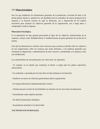 1.5.1 Planes Estratégicos

Son los que establecen los lineamientos generales de la planeación, sirviendo de base a los
demás planes (táctico y operativos), son diseñados por los miembros de mayor jerarquía de la
empresa y su función consiste en regir la obtención, uso y disposición de los medios
necesarios para alcanzar los objetivos generales de la organización, son a largo plazo y
comprenden a toda la empresa.

Planeación Estratégica.
Es la planeación de tipo general proyectada al logro de los objetivos institucionales de la
empresa y tienen como finalidad básica el establecimiento de guías generales de acción de la
misma.

Este tipo de planeación se concibe como el proceso que consiste en decidir sobre los objetivos
de una organización, sobre los recursos que serán utilizados, y las políticas generales que
orientarán la adquisición y administración de tales recursos, considerando a la empresa como
una entidad total.

Las características de esta planeación son, entre otras, las siguientes:

- Es original, en el sentido que constituye la fuente u origen para los planes específicos
subsecuentes.

- Es conducida o ejecutada por los más altos niveles jerárquicos de dirección.

- Establece un marco de referencia general para toda la organización.

- Se maneja información fundamentalmente externa.

- Afronta mayores niveles de incertidumbre en relación con los otros tipos de planeación.

- Normalmente cubre amplios períodos.

- No define lineamientos detallados.

- Su parámetro principal es la efectividad.

TÁCTICOS O FUNCIONALES.
 