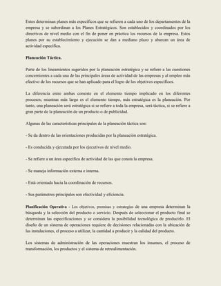 Estos determinan planes más específicos que se refieren a cada uno de los departamentos de la
empresa y se subordinan a los Planes Estratégicos. Son establecidos y coordinados por los
directivos de nivel medio con el fin de poner en práctica los recursos de la empresa. Estos
planes por su establecimiento y ejecución se dan a mediano plazo y abarcan un área de
actividad específica.

Planeación Táctica.

Parte de los lineamientos sugeridos por la planeación estratégica y se refiere a las cuestiones
concernientes a cada una de las principales áreas de actividad de las empresas y al empleo más
efectivo de los recursos que se han aplicado para el logro de los objetivos específicos.

La diferencia entre ambas consiste en el elemento tiempo implicado en los diferentes
procesos; mientras más largo es el elemento tiempo, más estratégica es la planeación. Por
tanto, una planeación será estratégica si se refiere a toda la empresa, será táctica, si se refiere a
gran parte de la planeación de un producto o de publicidad.

Algunas de las características principales de la planeación táctica son:

- Se da dentro de las orientaciones producidas por la planeación estratégica.

- Es conducida y ejecutada por los ejecutivos de nivel medio.

- Se refiere a un área específica de actividad de las que consta la empresa.

- Se maneja información externa e interna.

- Está orientada hacia la coordinación de recursos.

- Sus parámetros principales son efectividad y eficiencia.

Planificación Operativa - Los objetivos, premisas y estrategias de una empresa determinan la
búsqueda y la selección del producto o servicio. Después de seleccionar el producto final se
determinan las especificaciones y se considera la posibilidad tecnológica de producirlo. El
diseño de un sistema de operaciones requiere de decisiones relacionadas con la ubicación de
las instalaciones, el proceso a utilizar, la cantidad a producir y la calidad del producto.

Los sistemas de administración de las operaciones muestran los insumos, el proceso de
transformación, los productos y el sistema de retroalimentación.
 