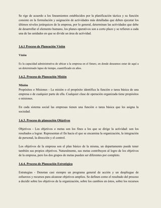 Se rige de acuerdo a los lineamientos establecidos por la planificación táctica y su función
consiste en la formulación y asignación de actividades más detalladas que deben ejecutar los
últimos niveles jerárquicos de la empresa, por lo general, determinan las actividades que debe
de desarrollar el elemento humano, los planes operativos son a corto plazo y se refieren a cada
una de las unidades en que se divide un área de actividad.



1.6.1 Proceso de Planeación Visión

Visión

Es la capacidad administrativa de ubicar a la empresa en el futuro, en donde deseamos estar de aquí a
un determinado lapso de tiempo, cuantificado en años.

1.6.2. Proceso de Planeación Misión

Misión
Propósitos o Misiones - La misión o el propósito identifica la función o tarea básica de una
empresa o de cualquier parte de ella. Cualquier clase de operación organizada tiene propósitos
o misiones.

En cada sistema social las empresas tienen una función o tarea básica que les asigna la
sociedad.

1.6.3. Proceso de planeación Objetivos

Objetivos - Los objetivos o metas son los fines a los que se dirige la actividad: son los
resultados a lograr. Representan el fin hacia el que se encamina la organización, la integración
de personal, la dirección y el control.

Los objetivos de la empresa son el plan básico de la misma, un departamento puede tener
también sus propios objetivos. Naturalmente, sus metas contribuyen al logro de los objetivos
de la empresa, pero los dos grupos de metas pueden ser diferentes por completo.

1.6.4. Proceso de Planeación Estratégica

Estrategias - Denotan casi siempre un programa general de acción y un despliegue de
esfuerzos y recursos para alcanzar objetivos amplios. Se definen como el resultado del proceso
a decidir sobre los objetivos de la organización, sobre los cambios en éstos, sobre los recursos
 