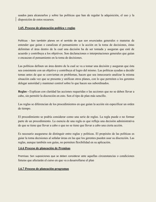 usados para alcanzarlos y sobre las políticas que han de regular la adquisición, el uso y la
disposición de estos recursos.

1.65. Proceso de planeación política y reglas



Políticas - Son también planes en el sentido de que son enunciados generales o maneras de
entender que guían o canalizan el pensamiento o la acción en la toma de decisiones, éstas
delimitan el área dentro de la cual una decisión ha de ser tomada y aseguran que esté de
acuerdo y contribuya a los objetivos. Son declaraciones o interpretaciones generales que guían
o encauzan el pensamiento en la toma de decisiones.

Las políticas definen un área dentro de la cual se va a tomar una decisión y aseguran que ésta
sea consistente con un objetivo y contribuya al logro del mismo. Las políticas ayudan a decidir
temas antes de que se conviertan en problemas, hacen que sea innecesario analizar la misma
situación cada vez que se presenta y unifican otros planes, con lo que permiten a los gerentes
delegar autoridad y mantener control sobre lo que hacen sus subordinados.

Reglas - Explican con claridad las acciones requeridas o las acciones que no se deben llevar a
cabo, sin permitir la discreción en esto. Son el tipo de plan más sencillo.

Las reglas se diferencian de los procedimientos en que guían la acción sin especificar un orden
de tiempo.

El procedimiento se podría considerar como una serie de reglas. La regla puede o no formar
parte de un procedimiento. La esencia de una regla es que refleja una decisión administrativa
de que se tiene que llevar a cabo o que no se tiene que llevar a cabo una cierta acción.

Es necesario asegurarse de distinguir entre reglas y políticas. El propósito de las políticas es
guiar la toma decisiones al señalar áreas en las que los gerentes pueden usar su discreción. Las
reglas, aunque también son guías, no permiten flexibilidad en su aplicación.
1.6.6 Proceso de planeación de Premisas

Premisas: Son suposiciones que se deben considerar ante aquellas circunstancias o condiciones
futuras que afectarán el curso en que va a desarrollarse el plan

1.6.7 Proceso de planeación programas
 
