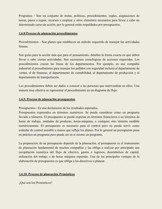Programas - Son un conjunto de metas, políticas, procedimientos. reglas, asignaciones de
tareas, pasos a seguir, recursos a emplear y otros elementos necesarios para llevar a cabo un
determinado curso de acción; por lo general están respaldados por presupuestos.

1.6.8 Proceso de planeación procedimientos

Procedimientos - Son planes que establecen un método requerido de manejar las actividades
futuras.

Son guías para la acción más que para el pensamiento, detallan la forma exacta en que deben
llevar a cabo ciertas actividades. Son sucesiones cronológicas de acciones requeridas. Los
procedimientos cruzan las líneas de los departamentos. Por ejemplo, en una compañía
industrial el procedimiento para manejar los pedidos con seguridad incluirá al departamento de
ventas, el de finanzas, al departamento de contabilidad, al departamento de producción y el
departamento de transportación.

Los procedimientos deben ser dados a conocer a las personas que intervendrán en ellos. Una
manera muy efectiva es representar el procedimiento en un diagrama de flujo.

1.6.9. Proceso de planeación presupuestos

Presupuestos - Es una declaración de los resultados esperados,
Presupuestos expresados en términos numéricos. Se puede considerar como un programa
llevado a números. El presupuesto se puede expresar en términos financieros o en términos de
horas de trabajo, unidades de producto, horas-máquina, o cualquier otro término medible
numéricamente. El presupuesto es necesario para el control pero no puede servir como
estándar de control sensible a menos que refleje los planes. Por lo general un presupuesto pone
en práctica un programa pero puede ser en sí mismo un programa.

La preparación de un presupuesto depende de la planeación, el presupuesto es el instrumento
de planeación fundamental de muchas compañías y las obliga a realizar por anticipado una
recopilación numérica del flujo de efectivo, gastos e ingresos, desembolsos de capital,
utilización del trabajo o de horas máquina esperado. Una de las principales ventajas de la
elaboración de presupuestos es que obliga a los directivos a planear.



1.6.10. Proceso de planeación Pronósticos

¿Qué son los Pronósticos?
 